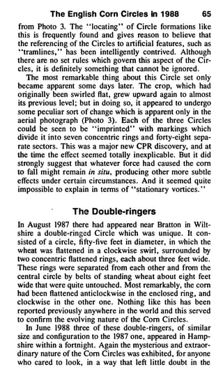 The English Corn Circles in 1 988                 65
from Photo 3. The " locating " of Circle formations l ike
this is frequently found and gives reason to believe that
the referencing of the Circles to artificial features , such as
' 'tramlines, ' ' has been intelligently contrived. Although
there are no set rules which govern this aspect of the Cir­
cles, it is definitely somethi ng that cannot be ignored .
    The most remarkable thi ng about this Circle set only
became apparent some days later. The crop, which had
originally been swirled flat, grew upward again to almost
its previous level ; but in doing so, it appeared to undergo
some peculiar sort of change which is apparent only in the
aerial photograph (Photo 3) . Each of the three Circles
could be seen to be " imprinted" with markings which
divide it into seven concentric rings and forty-eight sepa­
rate sectors . This was a major new CPR discovery, and at
the time the effect seemed totally inexplicable. But it did

to fall might remain in situ, producing other more subtle
strongly suggest that whatever force had caused the corn

effects under certain circumstances . And it seemed quite
impossible to explain in terms of ' 'stationary vortices. ' '


                  The Dou ble-ringers
In August 1987 there had appeared near Bratton in Wilt­
shire a double-ringed Circle which was unique . It con­
sisted of a circle, fi fty-five feet in diameter, in Vhich the
wheat was flattened in a clockwise swirl , surrounded by
two concentric flattened rings , each about three feet wide .
These rings were separated from each other and from the
central circle by belts of standing wheat about eight feet
wide that were quite untouched. Most remarkably, the com
had been flattened anticlockwise in the enclosed ring , and
clockwise in the other one . Nothing like this has been
reported previously anywhere in the world and this served
to confirm the evolving nature of the Com Circles .
   In June 1988 three of these double-ringers , of similar
size and configuration to the 1987 one , appeared in Hamp­
shire within a fortnight . Again the mysterious and extraor­
dinary nature of the Com Circles was exhibited , for anyone
who cared to look, in a way that left l ittle doubt in the
 