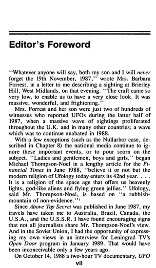 Ed itor's Foreword


"Whatever anyone will say, both my son and I will never
forget the 19th November, 1987 , " wrote Mrs . Barbara
Forrest, in a letter to me describing a sighting at Brierley
Hill, West Midlands, on that evening. "The craft came so
very low, to enable us to have a very close look . It was
massive , wonderful , and frighteni ng . ' '
    Mrs . Forrest and her son were just two of hundreds of
witnesses who reported UFOs during the latter half of
 1987 , when a massive wave of sightings proliferated
throughout the U . K . and in many other countries ; a wave
which was to continue unabated in 1988.
   With a few exceptions (such as the Nullarbor case , de­
scribed in Chapter 8) the national media continue to ig­
nore these important events, or to pour scorn on the
subject . ' ' Ladies and gentlemen , boys and girls , ' ' began
Michael Thompson-Noel in a lengthy article for the Fi­
nancial Times in June 1988, "believe it or not but the
modern religion of Ufology today enters its 42nd year. . . .
It is a religion of the space age that offers us heavenly
lights , god-like aliens and flying green jellies . ' ' Ufology,
said Mr. Thompson-Noel , is based on "a rubbish­
mountain of non-evidence. ' ' 1
   Since Above Top Secret was published in June 1987 , my
travels have taken me to Australia, Brazil , Canada, the
U . S . A . , and the U . S. S .R. I have found encouraging signs
that not all journalists share Mr. Thompson-Noel 's view.
And in the Soviet Union , I had the opportunity of express­
ing my own views in an interview for Leningrad TV 's
Open Door program in January 1989 . That would have
been inconceivable only a few years ago .
   On October 14, 1988 a two-hour TV documentary, UFO
                              vii
 