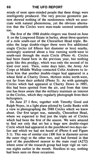 66                  T H E U FO REPORT
minds of most open-minded people that these things were
intelligently produced. The very precise geometric pat­
tern showed nothing of the randomness which we asso­
ciate with natural phenomena, yet the obvious alterna­
tive that the Circles were man-made seemed untenable
too .
    The first of the 1988 double-ringers was found on June
 11 on the Longwood Estate in barley, about three-quarters
of a mile south-east of the Cheesefoot Head triple . Be­
sides the large double-ringer there were five additional
single Circles (of fifteen feet diameter or less) nearby,
seemingly scattered about a line running north-west to
south-east through the main Circle (Photo 4) . Circles
had been found here in the previous year, but nothing
quite like this prodigy, which was only the second of its
kind ever seen . Then, some days later, the Army Air
Corps at M iddle Wallop contacted Colin Andrews to in­
form him that another double-ringer had appeared in a
wheat field at Charity Down , thi rteen miles north-west ,
not far from their airfield (Photo 5) . As with quintuple
Circles which had appeared at Charity Down in 1985 ,
this had been spotted from the air, and from that time
one has been aware that the military maintain an interest
in the Circles , which they regularly photograph from their
helicopters.
    On June 27 I flew, together with Timothy Good and
Ralph Noyes , in a light plane piloted by Leslie Banks with
a view to photographing the 1988 Circles which we knew
about . Our fi rst target was , naturally, Cheesefoot Head ,
where we expected to find just the triple set of Circles
which had been the first of the season . We were amazed
to find not only that set but a huge new double-ringer
Circle which had appeared in the punchbowl two days ear­
lier and which we had not heard of (Photo 6 and Figure
3 : 1 ) . This was of similar size ( 100 feet in diameter across
the outer ring) to the other two, and had formed in that
part of the punchbowl nearest to the main road (A272)
where some of the research group had kept vigil on vari­
ous nights earlier in the month . Needless to say, nothing
had been seen on those occasions .
 