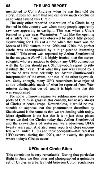 68                 TH E U FO REPORT
mentioned to Colin Andrews when he was first told the
story, it does not seem that one can draw much conclusion
as to what caused this Circle.
   The only other reported observation of a Circle being
formed in this country was when many people apparently
saw one appearing in daylight. This was when a Circle
formed in grass near Warm inster, "just like the opening
of a lady 's fan , ' ' and was observed by about fifty people
skywatching for UFOs at a time when that town was the
Mecca of UFO hunters in the 1960s and 1970s. ' 'A perfect
circle was accompanied by a high-pitched humming
sound . ' ' This event was reported by Arthur Shuttlewood
in the magazine Now !5 It is highly ironical that the meteo­
rologists who are anxious to debunk any UFO connection
with the Circles should pick Shuttlewood 's report to sub­
stantiate their case . That what they saw was caused by a
whirlwind was most certainly not Arthur Shuttlewood 's
interpretation of the event, nor that of the other skywatch­
ers . Sadly enough , many UFO researchers have rejected
as too unbelievable much of what he reported from War­
minster during that period, and it is high time that this
was reappraised .
   For some unknown reason we seldom now receive re­
ports of Circles in grass in this country, but nearly always
of Circles in cereal crops . Nevertheless, it would be rea­
sonable to suppose that the phenomenon described by             ·



Shuttlewood is the same as that we are dealing with today.
More significant is the fact that it is in just those places
where we find the Circles today that Arthur Shuttlewood
and the skywatchers of yesteryear were observing UFOs
twenty years ago . And also some reports of close encoun­
ters with landed UFOs and their occupants-that rarest of
UFO events-during the 1970s, are in exactly the places
where today's Circles occur.


               U FOs and Circle Sites
This correlation is very remarkable . During that particular
flight in June we flew over and photographed a quintuple
set of Circles in a barley field between Upton Scudamore
 