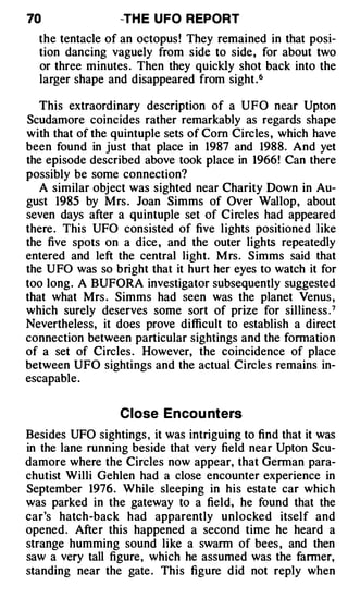 70                -TH E U FO REPORT
  the tentacle of an octopus ! They remained in that posi­
  tion dancing vaguely from side to side, for about two
  or three minutes . Then they quickly shot back into the
  larger shape and disappeared from sight .6

   This extraordinary description of a UFO near Upton
Scudamore coincides rather remarkably as regards shape
with that of the quintuple sets of Corn Circles , which have
been found in just that place in 1987 and 1988. And yet
the episode described above took place in 1966! Can there
possibly be some connection?
   A similar object was sighted near Charity Down in Au­
gust 1985 by Mrs . Joan Simms of Over Wallop, about
seven days after a quintuple set of Circles had appeared
there . This UFO consisted of five lights positioned like
the five spots on a dice , and the outer lights repeatedly
entered and left the central light. M rs. Simms said that
the UFO was so bright that it hurt her eyes to watch it for
too long. A BUFORA investigator subsequently suggested
that what Mrs . Simms had seen was the planet Venus ,
which surely deserves some sort of prize for silliness . 7
Nevertheless, it does prove difficult to establish a direct
connection between particular sightings and the formation
of a set of Circles . However, the coincidence of place
between UFO sightings and the actual Circles remains in­
escapable .


                  Close Encou nters
Besides UFO sightings , it was intriguing to find that it was
in the lane running beside that very field near Upton Scu­
damore where the Circles now appear, that German para­
chutist Willi Gehlen had a close encounter experience in
September 1976. While sleeping in his estate car which
was parked in the gateway to a field, he found that the
car's hatch-back had apparently unlocked itself and
opened . After this happened a second time he heard a
strange humming sound like a swarm of bees , and then
saw a very tall figure, which he assumed was the farmer,
standing near the gate . This figure did not reply when
 