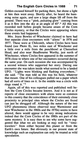 The English Corn Circles i n 1 988              71
Gehlen excused himself for parking there, but shone a light
at him then went away. Shortly after, he heard the hum­
ming noise again, and saw a large shape lift off from the
ground . There was a " pink, pulsating glow" coming from
it as it flew into the sky at an angle of 45° . 8 All this was
recorded well before people became aware of the Corn
Circles mystery, or that the Circles were appearing where
these events had happened .
   Mrs . Joyce Bowles of�Winchester claimed to have had
four separate close encounters with "aliens" in 1976 and
1977 . These were at Chilcomb, where Circles have been
found (see Photo 8) , two miles east of Winchester and
a little over a mile from the punchbowl at Cheesefoot
Head, and also near Head bourne Worthy, just north of
Winchester, where Circles first appeared in the summer of
1976 close to where one of her encounters occurred during
the same year. On each occasion she was accompanied by
a second witness who supported her story. During one
encounter she was taken inside what seemed to be a landed
UFO. " Lights were blinking and flashing everywhere, "
she said. ' 'The man told us this was his field , whatever
that meant. One of his colleagues pulled out a paper which
had all sorts of lines on it . In the middle was a circle with
rings round it . ' ' 9
   Again, all of this was reported and published well be­
fore the Corn Circles became known . And it is not as if
reports of close encounters with aliens were so common
in this country that the coincidence of their extremely close
proximity to principal sites where the Circles are found
can just be shrugged off. Although the nature of the two
UFO phenomena (those observed near Warminster and
near Winchester in the 1960s and the 1970s) seems to have
altered, there would appear to be very strong indications
indeed that the Corn Circles of the 1980s are part of the
same mystery. It is easy then to see why some have sug­
gested that what we are looking at may well be ' 'time­
travelers' ' from either beyond this planet or from the
Earth 's own future . But obviously in our present state of
knowledge such an explanation can only be treated as wild
speculation.
 