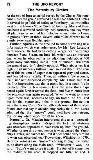 72                 THE U FO REPORT

                The Yatesbu ry Ci rc l es
At the end of June an aerial survey by the Circles Phenom­
enon Research group revealed no less than thirteen Circles
in several large fields of barley at Yatesbury, just two miles
west of the famous Stone Circle at Avebury. Many of these
had been discovered earlier by local farmers , and they were
all plain circles swirled both clockwise and anticlockwise
in groups of two or three . Several other Circles were found
a mile away near Beckhampton.
   Further inquiries in the area led to some surprising new
information which was volunteered by Mr. Roy Lucas , a
farm worker. He had been cutting verges near Yatesbury
between 7 and 8 a . m . on June 16, which was an overcast
day, when he observed in an adjoining field about 400
yards away something like a ' 'puff of smoke ' ' rise from
the ground and drift slowly upward. When about ten feet
high it had suddenly billowed and swirled about . The cen­
ter of thi s column of vapor then appeared gray and dense ,
and twisted very rapidly. Then, all within a few seconds ,
the "smoke" dispersed completely. Mr. Lucas said that
his first impression was that a tramp had lit a small fire i n
the field. Then a few m inutes later the same thing hap­
pened agai n further across the field , and five minutes later
the sequence was agai n repeated . · When he went to i nves­
tigate there was , needless to say, no tramp, no fire , and
nor for that matter any holes in the ground. But neither
were there any Com C ircles , although some of these were
found later that day in an adjoining barley field. Mr. Lucas
admitted that the " smoke" could well have been steam,
fog , or any white vapor for all he knew.
   Naturally, Dr. Meaden interpreted this as a "descend­
ing atmospheric vortex , ' ' despite the fact that whatever
was observed appeared to have risen up from the ground .
Whether or not this phenomenon i s what caused the Yates­
bury Circles, we cannot tell , but it does sound very similar
to what was observed near Trowbridge, Wiltshire , in 1979 .
Here the witness saw " smoke " comi ng through the hedge
as he drove along the main road. ' 'Whatever it was , ' ' he
said, "I don 't want to see it again . Six feet of it came into
the middle of the road. It stopped and tilted on end . I
 