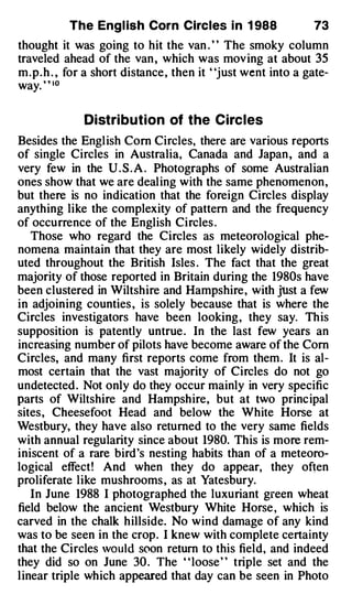 The Engl ish Corn Circles i n 1 988               73
thought it was going to hit the van . " The smoky column
traveled ahead of the van , which was moving at about 35
m.p.h . , for a short distance, then it "just went into a gate­
way. " • o

             Distri bution of the Circles
Besides the English Com Circles, there are various reports
of single Circles in Australia, Canada and Japan , and a
very few in the U . S . A . Photographs of some Australian
ones show that we are dealing with the same phenomenon,
but there is no indication that the foreign Circles display
anything like the complexity of pattern and the frequency
of occurrence of the English Circles .
   Those who regard the Circles as meteorological phe­
nomena maintain that they are most likely widely distrib­
uted throughout the British Isles . The fact that the great
majority of those reported in Britain during the 1980s have
been clustered in Wiltshire and Hampshire, with jUst a few
in adjoining counties , is solely because that is where the
Circles investigators have been looking, they say. This
supposition is patently untrue . In the last few years an
increasing number of pilots have become aware of the Com
Circles, and many first reports come from them . It is al­
most certain that the vast majority of Circles do not go
undetected . Not only do they occur mainly in very specific
parts of Wiltshire and Hampshire, but at two principal
sites, Cheesefoot Head and below the White Horse at
Westbury, they have also returned to the very same fields
with annual regularity since about 1980. This is more rem­
iniscent of a rare bird 's nesting habits than of a meteoro­
logical effect! And when they do appear, they of1en
proliferate like mushrooms , as at Yatesbury.
   In June 1988 I photographed the luxuriant green wheat
field below the ancient Westbury White Horse , which is
carved in the chalk hillside. No wind damage of any kind
was to be seen in the crop. I knew with complete certainty
that the Circles would soon return to this field, and indeed
they did so on June 30 . The " loose" triple set and the
linear triple which appeared that day can be seen in Photo
 