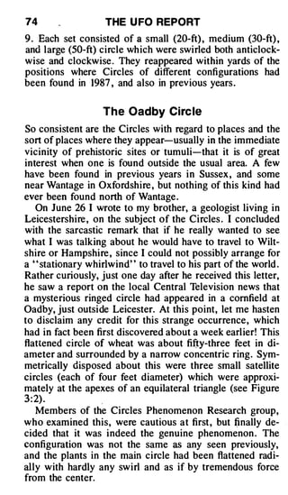 74                 THE U FO REPORT
9 . Each set consisted of a small (20-ft) , medium (30-ft) ,
and large (50-ft) circle which were swirled both anticlock­
wise and clockwise . They reappeared within yards of the
positions where Circles of different configurations had
been found in 1987 , and also in previous years .

                   The Oadby Circ le
So consistent are the Circles with regard to places and the
sort of places where they appear-usually in the immediate
vicinity of prehistoric sites or · tumuli-that it is of great
interest when one is found outside the usual area. A few
have been found in previous years in Sussex , and some
near Wantage in Oxfordshire , but nothing of this kind had
ever been found north of Wantage .
    On June 26 I wrote to my brother, a geologist living in
Leicestershire , on the subject of the Circles . I concluded
with the sarcastic remark that if he really wanted to see
what I was talking about he would have to travel to Wilt­
shire or Hampshire , since I could not possibly arrange for
a " stationary whirlwind" to travel to his part of the world .
Rather curiously, just one day after he received this letter,
he saw a report on the local Central Television news that
a mysterious ringed circle had appeared in a cornfield at
Oadby, just outside Leicester. At this point, let me hasten
to disclaim any credit for this strange occurrence, which
had in fact been first discovered about a week earlier! This
flattened circle of wheat was about fifty-three feet in di­
ameter and surrounded by a narrow concentric ring. Sym­
metrically disposed about this were three small satellite
circles (each of four feet diameter) which were approxi­
mately at the apexes of an equilateral triangle (see Figure
3 : 2) .           .
    Members of the Circles Phenomenon Research group,
who examined this, were cautious at first, but (inally de­
cided that it was indeed the genuine phenomenon . The
configuration was not the same as any seen previously,
and the plants in the main circle had been flattened radi­
ally with hardly any swirl and as if by tremendous force
from the center.
 