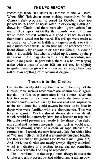 76                   TH E U FO REPORT
recordings made in Circles in Hampshire and Wiltshire .
When BBC Television were making recordings for the
Country File program, screened in October, they too
picked up this sort of noise when interviewing Colin An­
drews in a Circle, and there were also "ghost voices" on
one of their tapes . At Oadby the recorder was left to run
while those present withdrew a good distance to ensure
their sound would not be heard . Recordings were made at
various times of day with different tape-recorders to elim­
inate instrument faults . At no time are the recorded noises
heard directly by anyone in or near the Circle. In view of
this, it is possible that what is picked up is caused by sharp
variations in the magnetic field , since the recording me­
dium is magnetic . In particular, there is a hollow tapping
noise with a beat of about 100 per minute . Its slightly
irregular variation gives the impression of, say, a heartbeat
rather than anything of mechanical origin .


                  Tracks i nto the Circles
  Despite the widely differing theories as to the origin of the
  Circles, most serious researchers are unanimous in agree­
  ing that the Circles phenomenon is not a hoax . Over the
  last five years or so there have certainly been several
  hoaxed Circles , which usually looked neat and impressive
  to the unititiated but could always be seen to be fake by
  those who were familiar with the phenomenon . This was
  because genuine Circles almost always show fine details
  which would be extremely hard for a hoaxer to replicate.
  First, the swirl patterns are mostly in the shape of an elabo­
  rate spiral and not just concentric rings, such as would result
- from the drawing round of a chain or rope attached to a
  central post. Second, the com is usually laid flat with a kind
  of ' 'veining ' ' effect, in that it is alternately bunched together
  and thinned out on the ground (see Photo 9 and Figure 3 :2) .
  And third, the Circles are nearly always slightly elliptical ,
  which is indicative of a rotating force, and not something
  that a hoaxer would find easy to reproduce .
     The " tramlines" in the crop almost always intersect the
  Circles and allow access on foot without any treading down
 