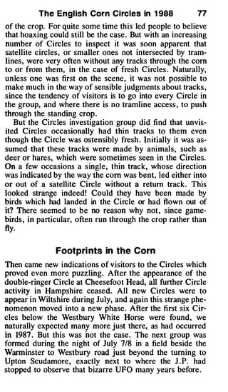The Engl ish Corn Circles in 1 988              77
of the crop. For quite some time this led people to believe
that hoaxing could still be the case. But with an increasing
number of Circles to inspect it was soon apparent that
satellite circles, or smaller ones not intersected by tram­
lines, were very often without any tracks through the corn
to or from them, in the case of fresh Circles . Naturally,
unless one was first on the scene, it was not possible to
make much in the way of sensible judgments about tracks ,
since the tendency of visitors is to go into every Circle in
the group, and where there is no tramline access , to push
through the standing crop.
   But the Circles investigation group did find that unvis­
ited Circles occasionally had thin tracks to them even
though the Circle was ostensibly fresh . Initially it was as­
sumed that these tracks were made by animals, such as
deer or hares, which were sometimes seen in the Circles.
On a few occasions a single, thin track, whose direction
was indicated by the way the com was bent, led either into
or out of a satellite Circle without a return track. This
looked strange indeed! Could they have been made by
birds which had landed in the Circle or had flown out of
it? There seemed to be no reason why not, since game­
birds, in particular, often run through the crop rather than
fly.

               Footpri nts in the Corn
Then came new indications of visitors to the Circles which
proved even more puzzling. After the appearance of the
double-ringer Circle at Cheesefoot Head, all further Circle
activity in Hampshire ceased. All new Circles were to
appear in Wiltshire during July, and again this strange phe­
nomenon moved into a new phase. After the first six Cir­
cles below the Westbury White Horse were found, we
naturally expected many more just there, as had occurred
in 1987 . But this was not the case. The next group was
formed during the night of July 7/8 in a field beside the
Warminster to Westbury road just beyond the turning to
Upton Scudamore, exactly next to where the J . P. had
stopped to observe that bizarre UFO many years before .
 
