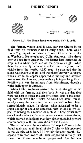 78                  THE U FO REPO RT

                            0          50         100

                                  Sc.ole : Feet




     Figure 3:3. The Upton Scudamore triple, July 8, 1988.

     The farmer, whose land it was , saw the Circles in his
field from his farmhouse at an early hour. There was a
' ' loose' ' group of three similar to one of the earlier triples
at Westbury. He telephoned Colin Andrews , who drove
over at once from Andover. The farmer had inspected the
crop in his wheat field late on the previous night , when
there had certainly been no Circles . Since they were not
visible from the nearby A350 road , he assumed that he
alone was aware of them, and was therefore very surprised
when a white helicopter appeared in the sky and hovered
low above the Circles , presumably photographing them .
Possibly this was the military from Warminster, though a
white helicopter is unusual .
     When Colin Andrews arrived he went straight to the
field with the farmer, and they both felt certain that they
were the first to reach this set of Circles . But in the stand­
ing corn between the Circles he could see small tracks ,
mostly along the seed-line, which seemed to have been
surreptitiously made. In places , what appeared to be a
small shoeprint could be detected , such as one might ex­
pect to belong to a woman or a child . These prints were
even found under the flattened wheat on one or two places ,
which seemed to indicate that they either preceded or were
contemporary with the formation of the Circle .
     These tracks and the occasional " shoeprint" were to be
found again and again in all of the Circles which appeared
in the vicinity of Silbury Hill within the next month . Ev­
eryone who was aware of them suspected initially that
some sort of hoax was being perpetrated . But the later
 