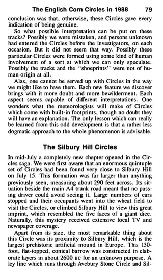 The Eng l ish Corn Circ les i n 1 988            79
conclusion was that, otherwise , these Circles gave every
indication of being genuine.
   So what possible interpretation can be put on these
tracks? Possibly we were mistaken, and persons unknown
had entered the Circles before the investigators, on each
occasion. But it did not seem that way. Possibly these
particular Circles were formed using some kind of human
involvement of a sort at which we can only speculate .
Possibly the tracks and the " shoeprints" were not of hu­
man origin at all .
   Alas, one cannot be served up with Circles in the way
we might like to have them . Each new feature we discover
brings with it more doubt and more bewilderment. Each
aspect seems capable of different interpretations . One
wonders what the meteorologists will make of Circles
which come with built-in footprints , though no doubt they
will have an explanation . The only lesson which can really
be learned from this odd development is that a rather less
dogmatic approach to the whole phenomenon is advisable.

               The Silbury H i l l Ci rcles
In mid-July a completely new chapter opened in the Cir­
cles saga. We were fi rst aware that an enormous quintuple
set of Circles had been found very close to Silbury Hill
on July 1 5 . This formation was far larger than anything
previously seen , measuring about 2_9 0 feet across . Its sit­
uation beside the main A4 trunk road meant that no pass­
ing driver could avoid seeing it. Large numbers of cars
stopped and their occupants went into the wheat field to
visit the Circles, or climbed Silbury Hill to view this great
imprint , which resembled the five faces of a giant dice.
Naturally, this mystery received extensive local TV and
newspaper coverage.
   Apart from its size, the most remarkable thing about
this Circle was its proximity to Silbury Hill , which is the
largest prehistoric artificial mound in Europe. This 130-
foot, flat-topped , conical barrow was constructed in elab­
orate layers in about 2600 BC for an unknown purpose . A
ley line which runs through Avebury Stone Circle and Sil-
 