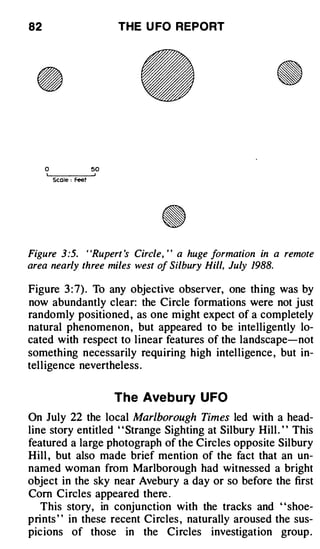 82                           THE U FO REPORT




     0                  50

         Scale : Feet




Figure 3 :5. "Rupert 's Circle, " a huge formation in a remote
area nearly three miles west of Silbury Hill, July 1988.

Figure 3 : 7) . To any objective observer, one thing was by
now abundantly clear: the Circle formations were not just
randomly positioned , as one might expect of a completely
natural phenomenon , but appeared to be intelligently lo­
cated with respect to linear features of the landscape-not
something necessarily requiring high intelligence , but in­
telligence nevertheless .


                             The Ave b u ry UFO
On July 22 the local Marlborough Times led with a head­
line story entitled "Strange Sighting at Silbury Hill . " This
featured a large photograph of the Circles opposite Silbury
Hill , but also made brief mention of the fact that an un­
named woman from Marlborough had witnessed a bright
object in the sky near Avebury a day or so before the first
Corn Circles appeared there .
   This story, in conjunction with the tracks and "shoe­
prints " in these recent Circles , naturally aroused the sus­
picions of those in the Circles investigation group .
 