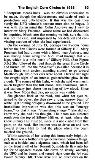 The Engl ish Corn Circl es In 1 988              83
 "Footprints means hoax " was the obvious conclusion to
be made, though the elaborateness and scale of such a
production was unbelievable . If this was the case then
surely the UFO witness's account must also be bogus . It
was with this in mind that Colin Andrews and I went to
 interview Mary Freeman , whose name we had discovered
by inquiries . Much later that evening we left, sure that this
was not the case, and impressed by her detailed and con­
vincing account of what she had experienced.
    On the evening of July 13 , perhaps twenty-four hours
before the first Circles were formed at Silbury Hill , Mary
Freeman had had dinner with a friend near Avebury, and
was driving home along the A361 road through that vil­
lage , which is a mile north of Silbury Hill . (See Figure
3 : 6 . ) She followed the road through the great Stone Circle
and turned left into the "Avenue" (so-called because it is
partly lined with ancient standing stones) to go toward
Marlborough . No other cars were about. Over to her right
she caught sight of an intense golden/white glow in the
clouds. The source of this light, which she said was much,
much brighter than the full moon , was enormous , silent ,
and stationary just above the ceiling of low cloud . Since
it was New Moon that day, no moon was visible.
    She glanced back at the road , and when her eyes re­
turned to the object she then saw a long, narrow beam of
white light shining obliquely downward at the ground . Her
immediate impression was that this was an ' 'energy
beam, " or that it was "channeling energy. " She did not
know why she had this thought . The beam was directed
south over the top of Silbury Hill or, at least, where she
knew Silbury Hill must be , since it is not visible from that
point on the road . Her instinct was to drive on and tum
toward Silbury Hill to find the place where the beam
touched the ground .
    Within seconds of her seeing this immensely bright ob­
ject, there was a further strange occurrence. Various things ,
such as a booklet and a cigarette pack, which had been left
on the front shelf of her Renault 5 , suddenly flew into her
lap for no apparent reaso n . She drove on slowly, watching
the UFO and its beam, and turned right onto the A4 road
toward Silbury Hill. There were still no other cars on the
 