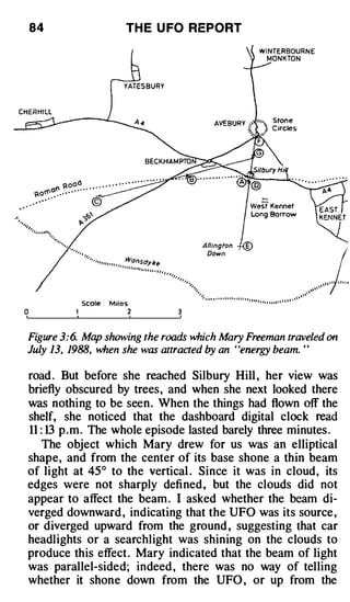 84                                          TH E U FO REPORT




         �, ,
                ,,
                     ,,
                          '/,,
                              .,,,,, ,, , , , , W,




                                                                                                                                                                                                             /
                                                   ��sdyJre
                                           , , ,, ,,
                                                       ,
                                                       , ,,
                                                            ,
                                                                ,,       ,,
                                                                     ,        , ,,
                                                                                  ,,
                                                                                       ,,
                                                                                                                                                                                                         ,, , , , , , , , ,
                                                                                          ,   , ,
                                                                                               , ,,
                                                                                                                                                                                                    ,,
                                                                                                                                                                                               ,
                                                                                                  ',
                                                                                                  ,,                                                                                         ,, ,
                                                                                                                                                                                           ''
                                                                                                     '/                                                                                  ,,
                                                                                                      Ill,. I ' ' I ' I I I I

                     Scale :
                                                                                                                                                                                       ,
                                                                                                                              I I I I J I I t I rt I I I
                                       M1les                                                                                                             I I I I l l I I I I I I � '"


0               1                                2


Figure 3:6. Map showing the roads which Mary Freeman traveled on
July 13, 1988, when she was attracted by an ' 'energy beam. ' '

road . But before she reached Silbury Hill , her view was
briefly obscured by trees, and when she next looked there
was nothing to be seen. When the things had flown off the
shelf, she noticed that the dashboard digital clock read
11 : 13 p . m . The whole episode lasted barely three minutes .
    The object which Mary drew for us was an elliptical
shape, and from the center of its base shone a thin beam
of light at 45° to the vertical . Since it was in cloud, its
edges were not sharply defined, but the clouds did not
appear to affect the beam . I asked whether the beam di­
verged downward , indicating that the UFO was its source ,
or diverged upward from the ground , suggesting that car
headlights or a searchlight was shining on the clouds to
produce this effect . Mary indicated that the beam of light
was parallel-sided; indeed , there was no way of telling
whether it shone down from the UFO , or up from the
 