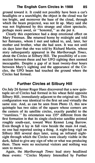 The Engl ish Corn Circles In 1 988               85
ground toward it. It could not possibly have been a car's
headlights or a searchlight; the object in the cloud was far
too bright, and moreover the base of the cloud, through
which the beam projected, was not lit up . Mary said she
was not frightened by this strange and silent spectacle;
perhaps more awed, or " honored , " as she put it.
   Clearly this experience had a deep emotional effect on
Mary Freeman. She returned home by midnight and told
her flatmates , whom I met and talked to, and , later, her
mother and brother, what she had seen. It was not until
six days later that she was told by Richard Martin, whose
story subsequently appeared in the Marlborough Times,
about the Circles at Silbury Hill . The possibility of a con­
nection between these and her UFO sighting then seemed
inescapable. Despite a gap of at least twenty-four hours
between Mary 's sighting and the appearance of the Cir­
cles , the UFO beam had touched the ground where the
Circles had formed .

          Fu rther Circ les at S i l b u ry H i l l
O n July 2 6 farmer Roger Hues discovered that a new quin­
tuple set of Circles had formed in his wheat field opposite
Silbury Hill , immediately adjacent to the original set. This
configuration was identical to the first set and virtually the
same size . And, as can be seen from Photo 1 3 , this new
quintuple has two sides of the square whose corners are
the centers of its satellite circles, exactly parallel to the
' 'tramlines . ' ' Its orientation was 135° different from the
first formation in that its single clockwise satellite pointed
roughly south-east , toward West Kennet Long Barrow.
Even though it lay in full view beside the main A4 road,
no one had reported seeing a thing. A night-long vigil on
Silbury Hill several days later, using an infrared night­
sight through which the Circles were clearly visible in the
dark, failed to give any sign of who or what was producing
them. There were no nocturnal visitors and nothing was
seen to move.
    Again , the Marlborough Times lead story headlined
these events : ' ' Circles Mystery Intensified by Further
 