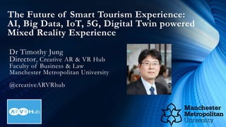 The Future of Smart Tourism Experience:
AI, Big Data, IoT, 5G, Digital Twin powered
Mixed Reality Experience
Dr Timothy Jung
Director, Creative AR & VR Hub
Faculty of Business & Law
Manchester Metropolitan University
@creativeARVRhub
 