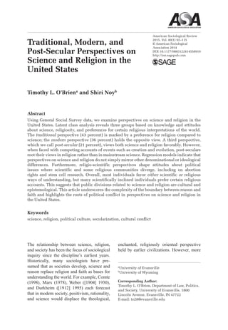 American Sociological Review
2015, Vol. 80(1) 92­–115
© American Sociological
Association 2014
DOI:10.1177/0003122414558919
http://asr.sagepub.com
The relationship between science, religion,
and society has been the focus of sociological
inquiry since the discipline’s earliest years.
Historically, many sociologists have pre-
sumed that as societies develop, science and
reason replace religion and faith as bases for
understanding the world. For example, Comte
(1998), Marx (1978), Weber ([1904] 1930),
and Durkheim ([1912] 1995) each forecast
that in modern society, positivism, rationality,
and science would displace the theological,
enchanted, religiously oriented perspective
held by earlier civilizations. However, more
558919ASRXXX10.1177/0003122414558919American Sociological ReviewO’Brien and Noy
2014
a
University of Evansville
b
University of Wyoming
Corresponding Author:
Timothy L. O’Brien, Department of Law, Politics,
and Society, University of Evansville, 1800
Lincoln Avenue, Evansville, IN 47722
E-mail: to28@evansville.edu
Traditional, Modern, and
Post-Secular Perspectives on
Science and Religion in the
United States
Timothy L. O’Briena
and Shiri Noyb
Abstract
Using General Social Survey data, we examine perspectives on science and religion in the
United States. Latent class analysis reveals three groups based on knowledge and attitudes
about science, religiosity, and preferences for certain religious interpretations of the world.
The traditional perspective (43 percent) is marked by a preference for religion compared to
science; the modern perspective (36 percent) holds the opposite view. A third perspective,
which we call post-secular (21 percent), views both science and religion favorably. However,
when faced with competing accounts of events such as creation and evolution, post-seculars
root their views in religion rather than in mainstream science. Regression models indicate that
perspectives on science and religion do not simply mirror other denominational or ideological
differences. Furthermore, religio-scientific perspectives shape attitudes about political
issues where scientific and some religious communities diverge, including on abortion
rights and stem cell research. Overall, most individuals favor either scientific or religious
ways of understanding, but many scientifically inclined individuals prefer certain religious
accounts. This suggests that public divisions related to science and religion are cultural and
epistemological. This article underscores the complexity of the boundary between reason and
faith and highlights the roots of political conflict in perspectives on science and religion in
the United States.
Keywords
science, religion, political culture, secularization, cultural conflict
 