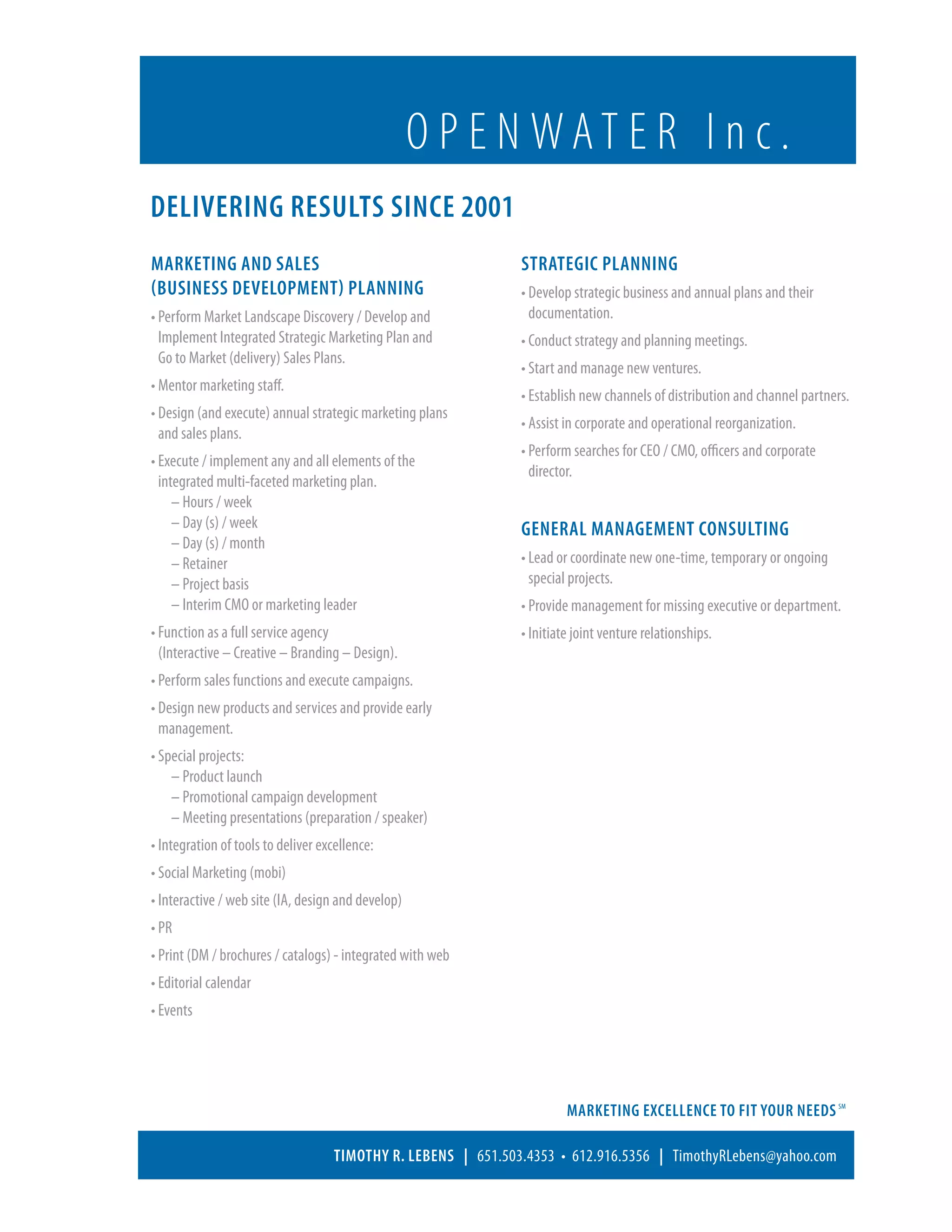 O P E N WAT E R I n c .
Delivering Results since 2001
Marketing and Sales                                             Strategic Planning
(business development) Planning                                 • Develop strategic business and annual plans and their
• Perform Market Landscape Discovery / Develop and                documentation.
   Implement Integrated Strategic Marketing Plan and            • Conduct strategy and planning meetings.
  Go to Market (delivery) Sales Plans.
                                                                • Start and manage new ventures.
• Mentor marketing staff.
  
                                                                • Establish new channels of distribution and channel partners.
• Design (and execute) annual strategic marketing plans
  
                                                                • Assist in corporate and operational reorganization.
  and sales plans.
                                                                • Perform searches for CEO / CMO, officers and corporate
 • Execute / implement any and all elements of the
   
                                                                   director.
   integrated multi-faceted marketing plan.
 	 – Hours / week                                              	
 	 – Day (s) / week                                            General Management Consulting
 	 – Day (s) / month
	 – Retainer                                                   • Lead or coordinate new one-time, temporary or ongoing
 	 – Project basis                                                special projects.
 	 – Interim CMO or marketing leader                           • Provide management for missing executive or department.
• Function as a full service agency
                                                               • Initiate joint venture relationships.
  (Interactive – Creative – Branding – Design).
• Perform sales functions and execute campaigns.
• Design new products and services and provide early
   management.
• Special projects:
	 – Product launch
	 – Promotional campaign development
	 – Meeting presentations (preparation / speaker)
• Integration of tools to deliver excellence:
• Social Marketing (mobi)
• Interactive / web site (IA, design and develop)
• PR
• Print (DM / brochures / catalogs) - integrated with web
• Editorial calendar
• Events




                                                                         Marketing Excellence to Fit Your Needs SM

                                     Timothy R. Lebens | 651.503.4353 • 612.916.5356 | TimothyRLebens@yahoo.com
 