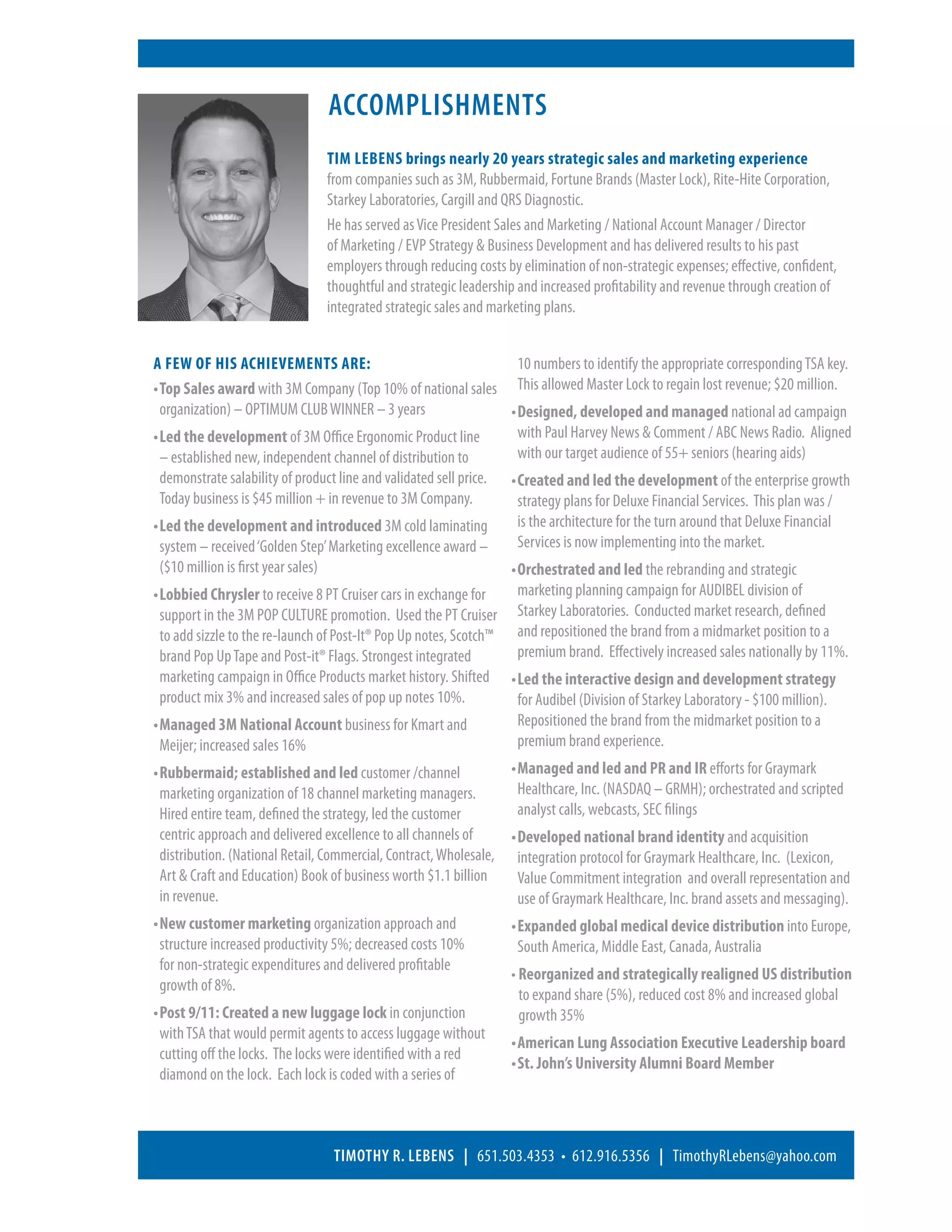 Accomplishments
                                Tim Lebens brings nearly 20 years strategic sales and marketing experience
                                from companies such as 3M, Rubbermaid, Fortune Brands (Master Lock), Rite-Hite Corporation,
                                Starkey Laboratories, Cargill and QRS Diagnostic.
                                He has served as Vice President Sales and Marketing / National Account Manager / Director
                                of Marketing / EVP Strategy  Business Development and has delivered results to his past
                                employers through reducing costs by elimination of non-strategic expenses; effective, confident,
                                thoughtful and strategic leadership and increased profitability and revenue through creation of
                                integrated strategic sales and marketing plans.


A few of his achievements are:                                         10 numbers to identify the appropriate corresponding TSA key.
•	Top Sales award with 3M Company (Top 10% of national sales This allowed Master Lock to regain lost revenue; $20 million.
   organization) – OPTIMUM CLUB WINNER – 3 years                    •	Designed, developed and managed national ad campaign
•	Led the development of 3M Office Ergonomic Product line             with Paul Harvey News  Comment / ABC News Radio. Aligned
   – established new, independent channel of distribution to           with our target audience of 55+ seniors (hearing aids)
   demonstrate salability of product line and validated sell price. •	Created and led the development of the enterprise growth
   Today business is $45 million + in revenue to 3M Company.           strategy plans for Deluxe Financial Services. This plan was /
•	Led the development and introduced 3M cold laminating               is the architecture for the turn around that Deluxe Financial
   system – received ‘Golden Step’ Marketing excellence award –        Services is now implementing into the market.
   ($10 million is first year sales)                                •	Orchestrated and led the rebranding and strategic
•	Lobbied Chrysler to receive 8 PT Cruiser cars in exchange for       marketing planning campaign for AUDIBEL division of
   support in the 3M POP CULTURE promotion. Used the PT Cruiser Starkey Laboratories. Conducted market research, defined
   to add sizzle to the re-launch of Post-It® Pop Up notes, Scotch™ and repositioned the brand from a midmarket position to a
   brand Pop Up Tape and Post-it® Flags. Strongest integrated          premium brand. Effectively increased sales nationally by 11%.
   marketing campaign in Office Products market history. Shifted •	Led the interactive design and development strategy
   product mix 3% and increased sales of pop up notes 10%.             for Audibel (Division of Starkey Laboratory - $100 million).
•	Managed 3M National Account business for Kmart and                  Repositioned the brand from the midmarket position to a
   Meijer; increased sales 16%                                         premium brand experience.
•	Rubbermaid; established and led customer /channel                •	Managed and led and PR and IR efforts for Graymark
   marketing organization of 18 channel marketing managers.            Healthcare, Inc. (NASDAQ – GRMH); orchestrated and scripted
   Hired entire team, defined the strategy, led the customer           analyst calls, webcasts, SEC filings
   centric approach and delivered excellence to all channels of     •	Developed national brand identity and acquisition
   distribution. (National Retail, Commercial, Contract, Wholesale, integration protocol for Graymark Healthcare, Inc. (Lexicon,
   Art  Craft and Education) Book of business worth $1.1 billion      Value Commitment integration and overall representation and
   in revenue.                                                         use of Graymark Healthcare, Inc. brand assets and messaging).
•	New customer marketing organization approach and                 •	Expanded global medical device distribution into Europe,
   structure increased productivity 5%; decreased costs 10%            South America, Middle East, Canada, Australia
   for non-strategic expenditures and delivered profitable
                                                                    • Reorganized and strategically realigned US distribution
   growth of 8%.
                                                                        to expand share (5%), reduced cost 8% and increased global
•	Post 9/11: Created a new luggage lock in conjunction                 growth 35%
   with TSA that would permit agents to access luggage without
                                                                    •	American Lung Association Executive Leadership board
   cutting off the locks. The locks were identified with a red
                                                                    •	St. John’s University Alumni Board Member
   diamond on the lock. Each lock is coded with a series of



                                  Timothy R. Lebens | 651.503.4353 • 612.916.5356 | TimothyRLebens@yahoo.com
 