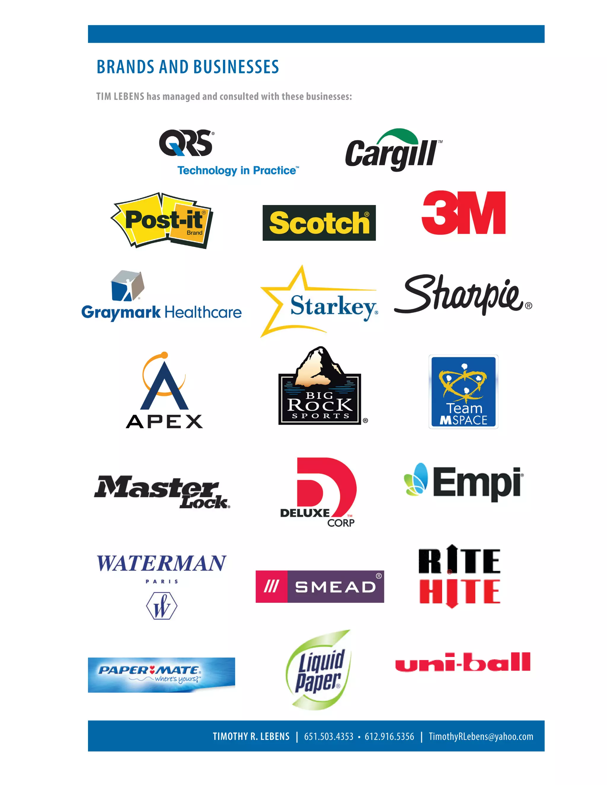 Brands and businesses
Tim Lebens has managed and consulted with these businesses:




                          Timothy R. Lebens | 651.503.4353 • 612.916.5356 | TimothyRLebens@yahoo.com
 