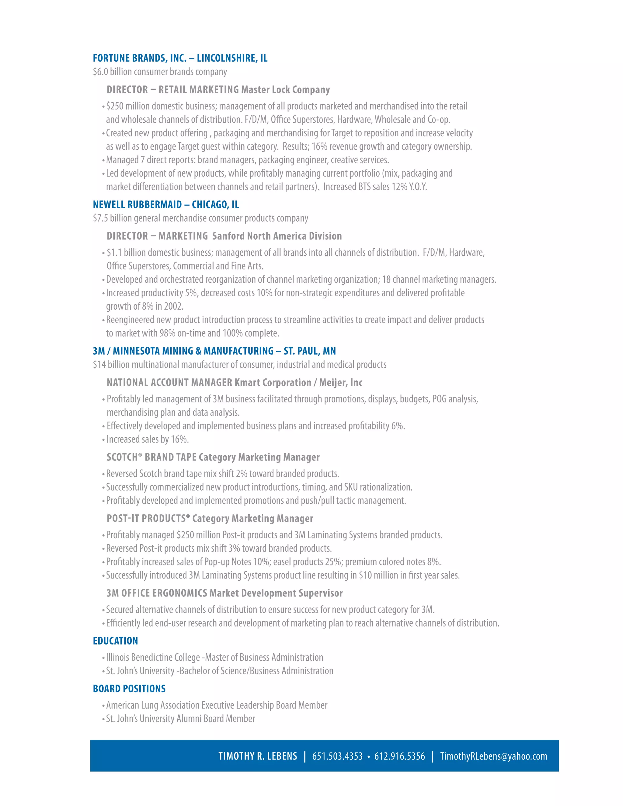 FORTUNE BRANDS, INC. – LINCOLNSHIRE, IL	                                                                            2003 – 2004
$6.0 billion consumer brands company
      Director – Retail Marketing Master Lock Company
  •	$250 million domestic business; management of all products marketed and merchandised into the retail
    and wholesale channels of distribution. F/D/M, Office Superstores, Hardware, Wholesale and Co-op.
  •	Created new product offering , packaging and merchandising for Target to reposition and increase velocity
    as well as to engage Target guest within category. Results; 16% revenue growth and category ownership.
  •	Managed 7 direct reports: brand managers, packaging engineer, creative services.
  •	Led development of new products, while profitably managing current portfolio (mix, packaging and
    market differentiation between channels and retail partners). Increased BTS sales 12% Y.O.Y.
NEWELL RUBBERMAID – CHICAGO, IL	                                                                                    2002 – 2003
$7.5 billion general merchandise consumer products company
     Director – Marketing  Sanford North America Division
  • $1.1 billion domestic business; management of all brands into all channels of distribution. F/D/M, Hardware,
     Office Superstores, Commercial and Fine Arts.
  •	Developed and orchestrated reorganization of channel marketing organization; 18 channel marketing managers.
  •	Increased productivity 5%, decreased costs 10% for non-strategic expenditures and delivered profitable
    growth of 8% in 2002.
  •	Reengineered new product introduction process to streamline activities to create impact and deliver products
    to market with 98% on-time and 100% complete.
3M / MINNESOTA MINING  MANUFACTURING – ST. PAUL, MN 	                                                              	 1989 – 2002
$14 billion multinational manufacturer of consumer, industrial and medical products
    National Account Manager Kmart Corporation / Meijer, Inc
  • Profitably led management of 3M business facilitated through promotions, displays, budgets, POG analysis,
    merchandising plan and data analysis.
  • Effectively developed and implemented business plans and increased profitability 6%.
  • Increased sales by 16%.
    Scotch® Brand Tape Category Marketing Manager
  •	Reversed Scotch brand tape mix shift 2% toward branded products.
  •	Successfully commercialized new product introductions, timing, and SKU rationalization.
  •	Profitably developed and implemented promotions and push/pull tactic management.
      Post-it Products® Category Marketing Manager
  •	Profitably managed $250 million Post-it products and 3M Laminating Systems branded products.
  •	Reversed Post-it products mix shift 3% toward branded products.
  •	Profitably increased sales of Pop-up Notes 10%; easel products 25%; premium colored notes 8%.
  •	Successfully introduced 3M Laminating Systems product line resulting in $10 million in first year sales.
      3M Office Ergonomics Market Development Supervisor
  •	Secured alternative channels of distribution to ensure success for new product category for 3M.
  •	Efficiently led end-user research and development of marketing plan to reach alternative channels of distribution.
EDUCATION  
  •	Illinois Benedictine College -Master of Business Administration
  •	St. John’s University -Bachelor of Science/Business Administration
BOARD POSITIONS  
  •	American Lung Association Executive Leadership Board Member
  •	St. John’s University Alumni Board Member


                                    Timothy R. Lebens | 651.503.4353 • 612.916.5356 | TimothyRLebens@yahoo.com
 