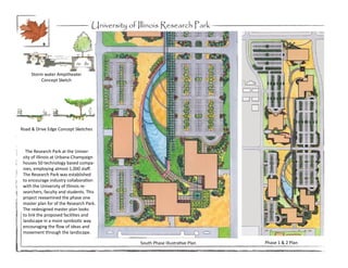 University of Illinois Research Park

           9




     Storm water Ampitheater
          Concept Sketch




Road & Drive Edge Concept Sketches



  The Research Park at the Univer-
 sity of Illinois at Urbana-Champaign
 houses 50 technology based compa-
 nies, employing almost 1,000 staff.
 The Research Park was established
 to encourage industry collaboration
 with the University of Illinois re-
 searchers, faculty and students. This
 project reexamined the phase one
 master plan for of the Research Park.
 The redesigned master plan looks
 to link the proposed facilities and
 landscape in a more symbiotic way
 encouraging the flow of ideas and
 movement through the landscape.

                                                 South Phase Illustrative Plan   Phase 1 & 2 Plan
 