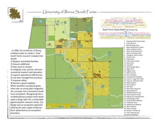 University of Illinois South Farms

         11



                                                                        South Farms Quad Sketch by Jihung Jung




                                                                                               1. Proposed ACES South Quad
                                                                                               2. Cow Calf Farm
                                                                                               3. Beef & Sheep Farm
                                                                                               4. Swine Metabolism Center
                                                                                               5. Swine Isolation Center
 In 1999, the University of Illinois,                                                          6. Swine Farrowing Center
initiated a plan to create a “new”                                                             7. Swine Finishing Center
                                                                                               8. Transgenic Swine Center
South Farms research complex that                                                              9. Poultry Farm
would:                                                                                         10. CVM Swine
1) Replace outmoded facilities                                                                 11. CVM Equine Center
                                                                                               12. Dairy Farm
2) Acquire additional                                                                          13. Feed Mill
3) Stay close to campus                                                                        14. ACES Storage Barns
4) Integrate crop, animal, and envi-                                                           15. Algae Farm
                                                                                               16. Organic Farm
ronmental research and education                                                               17. NRES Orchard
5) Capture operational efficiencies;                                                           18. Illini Plantation
                                                                                               19. Cottonwood Plantation
6) Use best management practices                                                               20. Crop Sci. Large Plot Fields
7) Improve safety                                                                              21. Crops Sci. Research Plots
8) Remain a good neighbor                                                                      22. Native Pasture
                                                                                               23. Tame Pasture
While excellent conceptual goals,                                                              24. SOY FACE
there was no actual plan integrated                                                            25. Miscanthus Research
the concepts into a functional South                                                           26. Apiary Research
                                                                                               27. Wildlife Research Lab
Farm ecosystem. Recognizing this a                                                             28. State Research Ponds
multidisciplinary project team devel-                                                          29. Digester & Living Machine
                                                                                               30. Composting Center
oped a design plan for a sustainable                                                           31. Denitrification Wetland
agroecosystem research center. Our                                                             32. Infiltration Zone
design was an ecosystem approach                                                               33. Depressional Wetland
                                                                                               34. Wind Turbines
utilizing the site’s Upper Embarras                                                            35. Police Training
River watershed as an ecosystem                                                                36. Dynamic Testing Lab
boundary.                                                                                      37. UIUC Warehousing
                                                                                               38. Historic Buildings
 