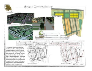 Sawgrass Community Redesign

          13


                                                              Land Use Diagram




       Proposed Community Model




  A proposed subdivision develop-
ment was studied, redesigned and
modeled to assess and incorporate
alternative physical planning modali-
ties. Intrinsically this project encour-
aged understanding the physical
effects of interdependent, indivisible
actions and imperfect foresight. My
proposed redesign increased density,
integrated park, natural landscapes,
and proposed alternative for waste
and storm water management.                Storm Sewer Plan                      Sanitary Sewer Plan   UP 503 ~ 2007
 