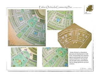 Ember Orchards Community Plan

                                                      14




                           Ember Orchard is a theoretical,
                          planned unit development on 160
                          acres, incorporating new urbanism,
                          agrarian picturesque and colonial
                          revival architecture. Housing den-
                          sity and open space requirements
                          laid out design guidelines and land
                          convents.


                                             LA 334 ~ 2005
 