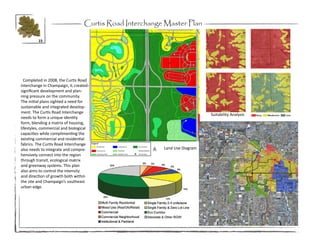 Curtis Road Interchange Master Plan

         15




  Completed in 2008, the Curtis Road
Interchange in Champaign, IL created
significant development and plan-
ning pressure on the community.
The initial plans sighted a need for
sustainable and integrated develop-
ment. The Curtis Road Interchange
                                                                                Suitability Analysis
needs to form a unique identity
form, blending a matrix of housing,
lifestyles, commercial and biological
capacities while complimenting the
existing commercial and residential
fabrics. The Curtis Road Interchange
also needs to integrate and compre-                       Land Use Diagram
hensively connect into the region
through transit, ecological matrix
and greenway systems. This plan
also aims to control the intensity
and direction of growth both within
the site and Champaign’s southeast
urban edge.




                                                                             Regional Plan
 