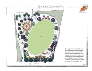 Blue Ridge Community Park

                                                         24




                            Blue Ridge Park, located in Seneca
                            South Carolina is a community park
                            development that served both an
                            elementary school and public hous-
                            ing neighborhoods. This project was
                            a constructed with collaboration be-
                            tween, City of Seneca and Clemson
                            University. This project was complet-
                            ed as part of a internship in 2003.

                                                              2003
 
