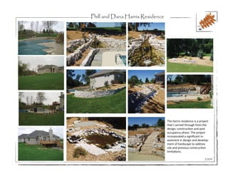 Phill and Dana Harris Residence

                                                          26




                                  The Harris residence is a project
                                  that I carried through from the
                                  design, construction and post
                                  occupancy phase. The project
                                  incorporated a significant in-
                                  vestment in design and develop-
                                  ment of hardscape to address
                                  site and previous construction
                                  limitations.

                                                               2004
 