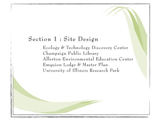 Section 1 : Site Design
    Ecology & Technology Discovery Center
    Champaign Public Library
    Allerton Environmental Education Center
    Emquion Lodge & Master Plan
    University of Illinois Research Park
 