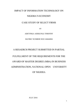 1
IMPACT OF INFORMATION TECHNOLOGY ON
NIGERIA’S ECONOMY
CASE STUDY OF SELECT FIRMS
BY
ADEYINKA ADEKUNLE TIMOTHY
MATRIC NUMBER NOU144464084
A RESAERCH PROJECT SUBMITTED IN PARTIAL
FULFILLMENT OF THE REQUIREMENTS FOR THE
AWARD OF MASTER DEGREE (MBA) IN BUSINESS
ADMINISTRATION, NATIONAL OPEN UNIVERSITY
OF NIGERIA
JULY 2016
 