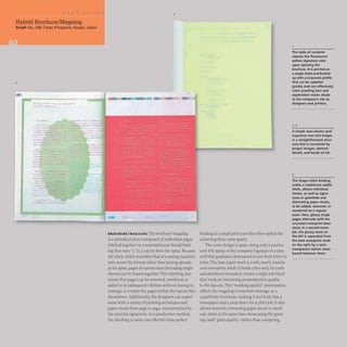 Hybrid Brochure/Magalog
Graph Co., Ltd. Iissay Kitagawa, Hyogo, Japan
2
...... xP. ttll v-a".'"
~ •••• "M__
BROCHURE IMAGALOG The brochure/magalog
is a periodical piece composed of individual pages
stitched together in a nontraditional thread bind-
ing that runs W· (1.3 cm) in from the spine. Because
the stitch,which resembles that of a sewing machine.
runs across the format rather than joining spreads
at the spine. pages ofvarious sizes (including single
sheets) can be bound together. This stitching also
means that pages can be removed. reordered. or
added to in subsequent editions without having to
redesign or reorder the pages within the layout files
themselves.Additionally, the designers can experi-
ment with a variety of printing techniques and
paper stocks from page to page,unconstrained by
the need for signatures. As a production method,
the stitching is more cost effective than perfect
binding in a small print run (the other option for
achieving these same goals).
The cover design is spare, using only a pearles-
cent foil stamp of the company logotype in a sans
serif that graduates downward in size from letter to
letter. The base paper stock is a soft, nearly translu-
cent newsprint;while it holds color well, its tooth
and absorbent formation creates a slight ink bleed
that lends an interesting preproduction quality
to the layouts. This "working-quality" presentation
offsets the magalog's corporate message as a
capabilities brochure. making it feel both like a
newspaper and a prep sheet for a print job. It also
allows inserted contrasting paper stocks to stand
out. while at the same time showcasing the greet-
ing cards' print quality- rather than competing
The table of contents
repeats the fluorescent
yellow signature color
upon opening the
brochure. It is printed on
a single sheet and backed
up with a corporate profile
that can be updated
quickly and cost effectively.
Color proofing bars and
registration marks allude
to the company's role as
designers and printers.
A simple two-column grid
organizes text and images
in a straightforward struc-
ture that is countered by
project images. abstract
details. and bands of ink.
3
The Singer·stitch binding.
unlike a traditional saddle
stitch. allows individual
sheets, as well as signa-
tures or gatefolds and
alternating paper stocks,
to be added. removed. or
reordered on a regular
basis. Here. glossy single
pages alternate with the
uncoated newsprint base
stock; in a second exam-
ple. the glossy stock on
the left is separated from
the base newsprint stock
on the right by a semi·
transparent vellum sheet
bound between them.
 