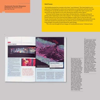 I
Dartmouth Faculty Magazine
And Partners, NY IDavid Schimmel
New York City. USA
~--
- ...
J ........................ ,,.,. _ _ _ __
_ . ~:w __........~ .....'"'...
.t~ ....... ff.. ~ .... UJII",_
• ",", • .,.""",,~. e.,.O~"'1 ....
........_....&1(..... .'_w____
-,~ 4.......t. $-. ,
Thy ••,,<~ 11'1111 dlgll"l
JlbOIHJ.!"mph ur )('('IIU!l~ uf
Ihr IIlu~l.. :uuJ f'Il:HlilnlhJU~d
Ihrut. U,H'('nll1~! 111 'm nul ud
1'3 lin thclIt bad. t ,·,lItl
In CWoIle' iI UI(cc..dimi."J1. iunal•
"lnu;ll. vlrwmg "xp,,"n'm.: •
Work Process
"We initially presented two concepts to the client," says Schimmel. "The client looked to us to
guide them in developing the content and its presentation; we worked back and forth with them
in refining the concept they decided to pursue. Because we sought their input at nearly every
step of the way, they allowed us to be more adventurous with the creative aspects."
Schimmel and his design team always begin with hand sketches, sometimes cutting and
pasting, before beginning to work on the computer. "It's important to establish that connection
between what you see in your head and what happens on paper. Plus it's more fun that way,"
he says. Several rounds of revisions to the interior focused on refining the informational hierarchy
ofthe head and deck but primarily had to do with the content to be included in the first issue
being changed. Fortunately, the grid allowed for rapid changes.
"The cover went through the most changes, for mostly political reasons," Schimmel notes.
l "" '"' :w..MI6C~ru-~
r~~.IhoI)' '''''''''' ""~I~"""
.........,......~
.. ..., ..........t .. -"'tI .....
.....·..,,~r. .......
..~~,nM_._
......".,.~~~
"'~"'fIJtIfII~
.......•---_.......
"....""~ .........
,ae-."..........--
.. ~·l_t.-. ....
... tJt.f'G .... ~- ......
• '"~IIIIIIIIIlc. ....
...~~.....,.
Alternating two- and
three-column structures
between spreads keeps
the pacing interesting for
readers, while consistent
structure-but different
color treatment-creates
a clear navigational device
that includes article head,
deck. author's name, and
supporting information.
The elements in this lock-
up remain the same in
both spreads, but the
vivid color in one (left)
helps set it apart from
the image surrounding it;
the more restrained color
of the other (right) helps
quiet the lockup down
against columns of text.
The intensity of the color
in each also signifies a
difference in (ontent-
one is a feature article. the
other a faculty essay.
1-3
The grid structure-clearly
but subtly called out by
hairlines-shows its flexi-
bility in organizing images
of varying proportions and
sizes, as well as allowing
for different kinds of con-
tent to exist side by side.
The sidebar on the left-
hand page is signified by
a small, red, rectangular
flag, set above a headline
in a smaller size. Narrow
horizontal and larger,
squarely proportioned
images fit around the grid
easily; the article-head
lockup on the right-hand
page appears unexpectedly
to the right but is no
less clear as a marker. Grid
lines, image proportions,
open areas, and tinted
panels create a unified but
dynamic geometric move-
ment back and forth across
the spread.
 