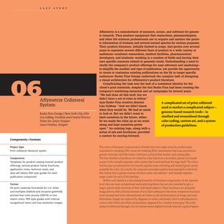 CAS EST U D Y
Affymetrix Collateral
System
Ruder Finn Design INew York City, USA
Lisa Gabbay,President and Creative Director
Diana Yeo,SeniorDesigner
Laura Vinchesi, Designer
Components +Formats
Project Type
Print collateral literature system
Components
Templates for product catalog (overall product
offering); vertical product family brochures,
application notes, technical notes, and
data sell sheets; PDF style guides for each
publication component.
Format
All print materials formatted for U.S. letter
and multiples (tabloid and six-panel gatefold);
printed four-color process (CMYK) or two
match colors. PDF style guides with internal
navigational menu and low-resolution images.
Affymetrix is a manufacturer of scanners, arrays, and software for genom-
ic research. They produce equipment that researchers, pharmacologists,
and other life sciences professionals use to acquire and analyze the genet-
ic information of humans and several anjmal species for various purposes.
Their product literature, initially limited in scope, had grown over several
years to represent several different lines of product to a wide variety of
audiences-academic researchers, medical facilities, pharmaceutical
developers, and students-working in a number of fields and having their
own specific concerns related to genomic study. Understanding a need to
clarify the company's product offerings for easy reference and marketing-
to simplify the number and type of publication, yet provide the opportunity
to create or customize existing publications on the Dy to target specific
audiences-Ruder Finn Design undertook the complex task of designing
a visual architecture for Affymetrix's product literature.
Complicating the task was the lack of a consistent identity for the
client's print materials, despite the fact Ruder Finn had been creating the
company's marketing materials and ad campaigns for several years.
"We had done all this stuff, but we
didn't have a set of rules to follow,"
says Ruder Finn creative director
Lisa Gabbay. "And we didn't know
what they would be. We had so much
to look at. But we didn't want to
limit ourselves in the future, either.
So we made the rules up as we went
along and kept ourselves pretty
open." An existing logo, along with a
series of ads and brochures, provided
a context for moving forward.
A complicated set ofprint collateral
used to market a complicated subject-
genome-based research tools-is
clarified and streamlined through
color coding, custom art, and a system
ofproduction guidelines.
The series of literature components is divided into four major areas by product type:
materials for studying DNA. those for studying RNA. instruments that scan and process
genetic material. and informatics (software systems) that analyze and catalog data.
The four families of products are coded by color, based on a secondary palette developed
as part of the overall corporate color system that is derived from the logo itself.The client
had become accustomed to very loosely applied color scheming and wanted great variety
available for color. As a result, the corporate secondary palette was expanded to allow for
this variety but to group versions of colors under very distinct- and visually separate-
major colors for each of the families.
Within each family is a descending hierarchy of literature components. At the topmost
level, they are more promotional and marketing driven but are also intended to give a
larger, system-wide overview of their individual subjects.These brochures are primarily
image driven, with a limited amount of text. Each subsequent literature component becomes
more focused and more informational;as it does so,the predominance of image and color
diminishes.Images are replaced by diagrams or tables,and family color is subordinated to
a more sober black-and-white presentation,supported by a neutral warm gray. The color
system is delivered through a set of custom-drawn digital artworks that use a grid of square
·
 