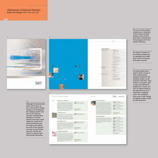 Affymetrix Collateral System
Ruder Finn Design INew York City, USA
- '.
............'.,.,
Although the three-column
grid is still in force, its
use in the product catalog
changes to accommodate
the catalog's specific func-
tion-to list products
and their corresponding
attributes. The three
columns have been subdi-
vided into a total of six,
with the leftmost used
for images and (allouts;
two sets of two columns
are used to carry listings
and text; and the last
column is used for item-
ized pricing information.
2
3
._-,
----_.
_ .
· _u·,,_~
__
.._-------
------ ....-
-_.._---_.
-------
:='="::=.c;;;,;;;;".-,,;;,
_
..-_..__.....
-------
---.....-----
--..----
....
~
~
I
c
_ __
...-~-­
-. -
liI!Ji&.lil....----_-t_
-----_.._,---
=-~=-'"':".-;.;
...-;;;.-
---
--.._------
- ----_.._-
-----..--"-'- -
-....._----.....-
---- ----
--_.-
...., ---
-
- -_1-
-. ----
......-.--'-
- -......-
::::::-=.-::--=====- ;;::;~=
...__._--_.._
..
_ _..._1 _ ..._
---_..._-
":;~il:~ ______u._
--_..__.--
-----..--
--..----
---_...__...
--~ ......----.....
--
.... --'-
- ----
--
.....""'--
-
---
_ _ _ _ fltUl _
..._--.._-
------
------"------
---.__....-
c..... __...._ __
--....._-----
,,--
--
_.-
-
-_.
-
.. c-.....,......
......-"--
- ,
-,
._-
.-
.-.-
-.
----'..
...-
---
._-
---'"'-'
."""-
----
.---
---.....
---
--
..... ~- .
..
- .-
-
-------..--
......--...-_...-- - 0-
------- -"-
------
----------
----
-.-- _..... --
-----_..-
- .-
::.":"~-:::::.-::-::
...
~- - -
- -
-----_.--
--_......-
----_.._
.
--- - -
- --
--
-....----
- --
-
----
- --
The cover of the product
catalog uses a composite
of the vertical artworks
against a more neutral
gray field to indicate that
it encompasses all of the
product offerings.
2
The table of contents in
the product catalog uses
an expanded, yet simpli-
fied, version of the grid-
ded-square artwork,
4
The style guides devel-
oped to help in-house or
other subcontracted
designers implement the
template system are dis-
tributed as PDF files, Their
format is consistent. with
a large area defined for
display and a narrow col-
umn of content listing to
the right that acts as an
interactive navigation
menu. The navigation
menu uses a color change
to indicate location within
the PDF document.
 
