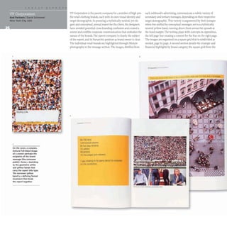 And Partners I David Schimmel
New York City, USA
On the cover, a complex,
textural full-bleed image
of a crowd-perhaps the
recipients of the brand
message (the consumer
public)-forms a backdrop
to the geometric white
and yellow bands that
carry the report title type.
The narrower yellow
band is a defining formal
treatment that binds
the report together.
VF Corporation is the parent company for a number of high-pro-
file retail clothing brands, each with its own visual identity and
target demographic. In pursuing a stylistically neutral, yet ele-
gant and conceptual, annual report for the client, the designers
have avoided potential cross-branding confusion and created a
serene and credible corporate communication that embodies the
nature of the brands. The parent company is clearly the subject
of the report, and its hierarchic position as brand owner is clear.
The individual retail brands are highlighted through lifestyle
photographs in the message section. The images, distilled from
2
--"'--
6S,75~ lans
128 lOOlllilli playefs
Ql) hot doq vendors
73 ushers
28 janllors
'2 I nO ",dglOS and refp",,,-~
1guv sha<tng In hiS jeans abOUI to pnoposa
on the Jumbolroo.
3
each subbrand's advertising, communicate a subtle variety of
secondary and tertiary messages, depending on their respective
target demographic. This variety is augmented by their juxtapo-
sition but unified by conceptual messages, set in a stylistically
neutral yellow band, running above them across the spreads at
the head margin. The writing plays with concepts in opposition,
the left page line creating a context for the line on the right page.
The images are organized on a square grid that is subdivided as
needed, page by page.A second section details the strategic and
financial highlights by brand category; the square grid from the
.,...-",_......
_ ....• .. _ _ _ 11' _ _
 