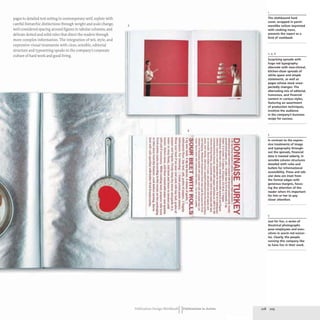 pages to detailed text setting in contemporary serif,replete with
careful hierarchic distinctions through weight and scale change,
well-considered spacing around figures in tabular columns, and
delicate dotted and solid rules that direct the readers through
more complex information. The integration of wit, style, and
expressive visual treatments with clear, sensible, editorial
structure and typesetting speaks to the company's corporate
culture of hard work and good living.
5
- -
Publication Design Workbook IIPublications in Action
The clothbound hard
cover, wrapped in parch-
mentlike vellum imprinted
with cooking icons,
presents the report as a
kind of cookbook.
2,4,6
Surprising spreads with
huge red typography
alternate with near-clinical,
kitchen-clean spreads of
white space and simple
statements, as well as
pages whose stock unex-
pectedly changes. The
alternating mix of editorial,
humorous, and financial
(ontent in various styles,
featuring an assortment
of production techniques,
involves the audience
in the company's business
recipe for success.
3
In contrast to the expres-
sive treatments of image
and typography through-
out the spreads, financial
data is treated soberly, in
sensible column structures
detailed with rules and
bullets for informational
accessibility. Prose and tab-
ular data are inset from
the format edges with
generous margins, focus-
ing the attention of the
reader when it's important
for him or her to pay
closer attention.
5
Just for fun, a series of
theatrical photographs
pose employees and exec-
utives in warm red scenar-
ios. Clearly, the people
running this company like
to have fun in their work.
208 209
 