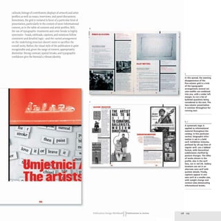 callouts; listings of contributors; displays of artwork and artist
profiles; as well as essays,interviews,and panel discussions.
Sometimes,the grid is violated in favor of a particular kind of
presentation, particularly in the context of more informational
content, as in the table of contents and artist profiles. Still,
the use of typographic treatments and color breaks is highly
systematic- heads,subheads, captions, and notations follow
consistent and detailed logic- and the varied arrangement
on the underlying structure doesn't seem to sacrifice the
overall unity.Rather, the visual style of the publication is quite
recognizable and, given the range ofcontent, appropriately
dissimilar. Strong contrast, spatial breaks, and typographic
confidence give the biennial a vibrant identity.
or leave
3t
surreal
p.
bl
6
7
OMi:1I AU "AlMA
-.........-.-.-
...._-_..-
... ...
--
,--
..----
- -
--
-----
-..--......-
--
-
----
---
_.-
......._---
-- -
..--~
-
-
-
--
_
.
-_....__.
-.::::.
-
-
_e, h
-. -- 1 ~1'.
-~•.---- . ·lio
' v ~
----
-- ,
- ..
OUVDI uaova
- --_._- -_.-
THE ARTIST
HAS TO BE
N ICE
TO CURATORS,
OALLERISTS,
MU EUM
DIKtG.liIIt'Ii__
..
OLAFMCTU:L.
-----.-
-_.._-
-- -- t~~;;;;:;~~
:="-- -- - -,
----- . ----
---
.
- -'-
- ._--
----..
---.--- ..
- ~..;::o:' ...=::_::=_=
-
- ....--- .......__.-
---
--- -_....-..
--_.......
- -- ---
-
-~~~==::::
- -- -...- t
.._-----
•
---
...- ~----
~=.::::..~
------- --
- ---
. -- ---
---::,---===
-,-
----
...-.-.~--..-
c:;::::-.._--
_-
.E::_~-
--..__....
------
------
Publication Design WorkbookIIPublications in Action
5
In this spread, the seeming
disappearance of the
five-column grid is a trick
of the typographic
arrangement; several col-
umn-widths are combined
into one, with a wider left
margin, to run a list of
bulleted questions being
considered in the text. The
two-column presentation
is common throughout for
running text.
A systematic logic is
applied to informational
material throughout the
catalog. In this particular
section, biographic infor-
mation is set in a bold
serif. Exhibition histories,
prefaced by all-cap lines of
regular serif. use a tabbed
format, with hierarchical
subdivisions clarified by
posture changes. The titles
of works shown in the
profile, also in the serif
face, run in red ink. Gallery
locations are set in an
alternate sans serif with
quirkier details. Finally.
captions appear in one
sans serif at a smaller size,
with weight change and
vertical rules demarcating
informational breaks.
218 219
 