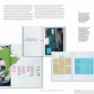Alternating between the various type and image structures cre-
ates a kinetic pacing that is flexible and constantly fresh. While
individual spreads may change,the system affords an overall
unity among editions. The front matter, however, changes radi-
cally each time- in both its content and visual treatment.
Because the catalog represents the vision and creativity of an
educational institution devoted to the study of art and design,
the designers are permitted broad latitude in experimenting with
typographic structure and detail, using unconventional. highly
stylized typefaces, mixtures of grid-based and organic structures,
5
Ii
6
11111
.
.
..
abstract geometric and organic elements, and bold color combi-
nations to convey the subject as dynamically as possible.
Interestingly, informational clarity is never compromised despite
the extremes of composition and typographic styling; careful
attention is paid to creating recognizable and accessible arrange-
ments of information that repeat in each section and are spatially
and stylistically separated from the remainder of the content.
These arrangements are used consistently so that readers are able
to find them and acquire important information when needed.
•
.
.
med
I
7
...----
---....-
....- ....._.-
_..._--
. .....-__ c-- ___
_.,.-- ..... ...
- ----
..._ .._ _ ...._ t._
--- --...........- ---...-..-
----- '---- ---.--..
-.:::~-;;;:;:;;;-::- ::.=-- =:"-;;"-.
.....----....-. --
____ 0'. ______
,...._...- -,,--- ----..
-- =-==--::=:.. ...-~~~
.
--- _.
-_..............---
..:::::::~--~ -.~-. ---------
,~ - ....._--
=.-~:::.... ~.~~--
--_..- ---
---_.. - ...-~-
=t..:.--:=- ====- =~~;;;:_~_:;;
--~.- _ ._'--'"'"-"
....---- ------
_-....- -.. _._---
-_.........- -"'---- ---.-
o _ _ ......... _ _ _ _ _
-- --- ._-
-----_. - -
===---=- ----- ==~::~-~~-~
- ..........._.._---
..--.- ---- _.--.,.
--- ---_. -
......0'-;.,..;..- _._ _
Publication Design workbookIIPublications in Action
" 6
The cover of this particular
edition can be removed
and unfolded to create a
poster of abstract paintlike
forms. This visual language
appears throughout the
edition along with stan-
dard treatments.
7
Each section with academic
information repeats a
recognizable structure.
Course descriptions appear
in a column structure, set
in colored blocks. Subheads
are called out w ith a
change of typeface and
color. The wide head and
foot margins are used
to list important depart-
mental information.
--
--
--
---
-
220 221
 