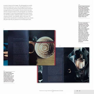 as much a luxury as the images. The photographs are mostly
devoid of models (save one or two full-gatefold bleed occur-
rences that showcase jewelry), instead showcasing sensitively
arranged tableaux of the products. Textures, forms, and color
schemes among the objects in the photographs are considered
and arranged to create interesting juxtapositions that enhance
the individual qualities. Lighting is highly controlled to impart
a dreamy, reverent- even spiritual- glow to the scenes. The
quality of their reproduction is outstanding, all the more remark-
able given that they are printed on an uncoated paper stock.
3
1,2
The stepped pages-
longer for photographic
spreads, shorter for
pricing flysheets-as well
as the binding, insist on
unhurried exploration,
revealing intriguing color
combinations that change
with the turn of a page.
4
Publication Design workbookIIPublications in Action
2-4
Product imagery dominates
the catalog. arranged in
artful compositions that
are still and contemplative,
yet decadent with color
and texture. Curved forms
and angles engage in
dialogue with one another;
glossy textures contrast
rough, earthy ones.
3
The stark, machinelike
typography of the body
copy and product descrip-
tions-ali one sans-serif
face, in one weight-
offers minute typographic
detailing but minimal
interference with the
presentation of images.
linear details enrich the
text's understated whisper
and clarify informational
distinctions within the
running copy. Note the
absence of rivers and
hyphens in the justified
paragraphs.
226 227
 