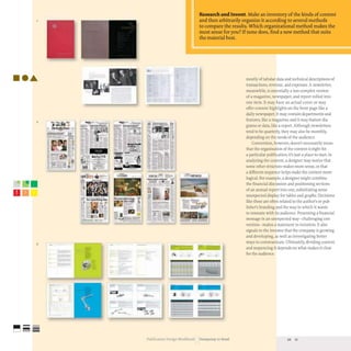 ·....
2
• .. L. .'.'
~.: '
, -
3
o
Research and Invent. Make an inventory ofthe kinds ofcontent
and then arbitrarily organize it according to several methods
to compare the results. Which organizational method makes the
most sense for you? Ifnone does, find a new method that suits
the material best.
mostly of tabular data and technical descriptions of
transactions, revenue, and expenses. A newsletter,
meanwhile, is essentially a less-complex version
of a magazine, newspaper, and report rolled into
one item. It may have an actual cover or may
offer content highlights on the front page like a
daily newspaper; it may contain departments and
features, like a magazine;and it may feature dia-
grams or data, like a report. Although newsletters
tend to be quarterly, they may also be monthly,
depending on the needs of the audience.
Convention, however, doesn't necessarily mean
that the organization of the content is right for
a particular publication; it's just a place to start. In
analyzing the content, a designer may notice that
some other structure makes more sense, or that
a different sequence helps make the content more
logical. For example, a designer might combine
the financial discussion and positioning sections
of an annual report into one, substituting some
unexpected display for tables and graphs. Decisions
like these are often related to the author's or pub-
lisher's branding and the way in which it wants
to resonate with its audience. Presenting a financial
message in an unexpected way-challenging con-
vention- makes a statement to investors.It also
signals to the investor that the company is growing
and developing, as well as investigating better
ways to communicate.Ultimately, dividing content
and sequencing it depends on what makes it clear
for the audience.
Publication Design workbook Designing to Read 20 21
 
