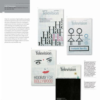 San Jose Mercury News IStephanie Grace Lim
San Jose (CA), USA
Under the constraints of tight deadlines and quality
limitations imposed by paper stock and press work,
this series of illustrative covers for a newspaper's
supplemental television schedule uses hard-edged
vector drawings and simplified, high-contrast
photographic elements. Avoiding potential quality
issues in reproducing color photographic halftones
on newsprint, each cover presents a typographic
or simplified line-work illustration, representing
one featured program for a given week. The illus-
trations often use only black and a single accent
color. In combination with a consistent masthead
and secondary titling type, the result is a quick
visual statement that engages readers in an uncom-
plicated, fun, and immediate way.
3
•
VI Ion
Emrnys~th apwlehline
r- ....,"'-'"- '...,...1
-.!Dot_ ...,. _ _
.....&III:r( ..... , a..ll_~55
.,l._
Television
•
,
HOORAYFOR
BOLLYWOOD
4
2
I,
-
elevisiol1
o
A_'"
_10-,,"--
.....,w
...-
M I'lrl
....-,
--
instantifamily
1,2
_H_
Television
Typographic illustration is
the most commonly used
imagery for the covers of
this newspaper supple-
ment. In these two covers,
type is used dramatically
in a large-scale texture (1)
or as a substitution for
part of a diagram-like illus-
tration (2): a supporting
deck replaces the body of
the stick-figure child.
3
A simplified graphic trans-
lation of a face presents
the same immediacy in
engaging readers as does
a typographic solution.
 