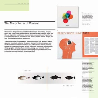 THINKING
The Many Forms of Content
The content of a publication isn't limited strictly to the writing. Images,
colors, and type-visual support for the writing-are also content. While this
idea, as it pertains to pictures-documentary representation of experience-
is immediately clear, it inlcudes not just what is shown in such images, but
how the images themselves are shown.
The manipulation of images adds communication to that which is readily
apparent from their subjects. On a more abstract level, color, shape, and
illustrative treatment all contribute to a publication's overall message,
and can be considered content in their own right. Similarly, the treatment
of typography-in its typeface selection, sizing, and textural, visual
qualities-will also bring additional messaging to layouts beyond what
is literally conveyed through the writing itself.
3
LITERAL
2
A simple configuration
of overlapping colored
dots evokes a cluster of
molecules on the (over
of this annual report for
a chemical company.
Ideas On Purpose
New York City USA
FREED SINCE JUNE 2002
ABSTRACT
2
-_... - ...-._ --
-- -_.
- - .- --..-
- "--- _._-- -......
---_. --'- ----
--- ---...
------_0.. _
. - ... --
-.-.- .- .._--
...---
....- .......
.. _ _ to _lIoo_·
--- --- -
- - _._..._- --
-~ ..... --
..- _ .---. --- -_..
_..._.- ----_... --~
--_. ---_.
---~ .._..._--
..~-. ------
_
.._-- - -_...
- ...._.. _.....- --_..
_
.._---- _.-
.--- --- -...-
---. -......~......- ......
_._....- .....--- _._....
_ _ _ I • _ _. . . - _ _ _ _
---- _
.._-- ---
..--- --
...-"....
---
--
--_.
--.
--
-
A striking illustration
leaves the literal in favor
of the conceptual in this
detail from an annual
report for a human rights
organization.
Soapbox Design Toronto,
Canada
3
Presentation of images
falls on a spectrum
defined at one end by
representation and at
the other by abstraction.
Images that lie closer to
the representational end
of the continuum are
more literal; images that
approach the abstract
end are more interpretive.
 