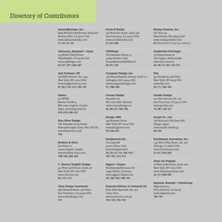 Directory of Contributors
AdamsMorioka, Inc.
8484 Wilshire Boulevard, Suite 600
Beverly Hills, CA 90211 USA
www.adamsmorioka.com
17 1241 57 159
Allemann, Almquist + Jones
124 North Third Street
Philadelphia, PA 19106 USA
www.aajdesign.com
5416711911206-207
And Partners, NY
156 Fifth Avenue, No. 1234
New York, NY 10010 USA
www.andpartnersny.com
671851110-1131196-197
Arkzin
c/oWHW
Baruna Trenka 4
HR-10000 Zagreb, Croatia
dejan_krsic@zg.htnet.hr
218-2191236-237
Blue River Design
The Foundry, Forty Banks
Newcastle-upon-Tyne, NE13PA UK
www.blueriver.co.uk
178
Bruketa & Zinic
Zavrtnica 17
10000 Zagreb, Croatia
www.bruketa-zinic.com
198-1991208-209
C. Harvey Graphic Design
415 West 23rd Street, Suite 4A
New York, NY 10011 USA
www.charvey.com
641172-173
Chen Design Associates
589 Howard Street, 4th Floor
San Francisco, CA 94105 USA
www.chendesign.com
217
Circle K Studio
300 Brannan Street, Suite 308
San Francisco, CA 94107 USA
www.circlekstudio.com
211631200
CODEsign
Via Giordano Bruno 51
47900 Rimini, Italy
leonardosonnoli@libero.it
561811235
Conquest Design, Inc.
226 Massachusetts Avenue, Suite 2A
Arlington, MA 02474 USA
www.conquestdesign.com
571188-189
Creuna Design
Stranden 3A
NO-0250 Oslo, Norway
www.creunadesign.no
561661671144-149
Design: MW
149 Wooster Street
New York, NY 10012 USA
www.designmw.com
181226-227
Designwork SrL
Via Gaeta 88
33100 Udine, Italy
www.designwork.it
231251511731128-1331
162-1631212-213
Eggers + Diaper
Heckmannuferstrasse 6A
10997 Berlin, Germany
www.eggers-diaper.com
181168-1691180-181
Empresa Editora el Comercio SA
Jiron Miro Ql1esada, No. 300
Lima, Peru
www.comerclO.com.pe
152-1531194-195
Ewing Creative, Inc.
P.O. Box 219
Manchester, WA 98353 USA
www.ewingcreative.com
87 [Masthead Close-Up sidebar]
Faydherbe/DeVringer
2E Schuytstraat 76
The Hague, Netherlands
www.ben-wout.nl
261401511831116-121
Flat
391 Broadway, 3rd Floor
New York, NY 10013 USA
www.flat.com
24171 1164-165
Gorska Design
1277 8th Avenue, No. 105
San Francisco, CA 94122 USA
www.gorska.com
191481134-137
Graph Co., Ltd.
228 Moutani-Cho Kasai-Shi
Hyogo, Japan
www.moshi-moshi.jp
96-103
Hutchinson Associates, Inc.
1147 West Ohio Street, No. 305
Chicago, IL 60622 USA
www.hutchinson.com
21 1671224-225
Ideas On Purpose
27 West 20th Street, Suite 1001
New York, NY 10011 USA
www.ideasonpurpose.com
221511204-205
Inpraxis, Konzept + Gestaltung
Nigerstrasse 4
81675 Munich, Germany
. .
www.mprax1s.com
160-161
 