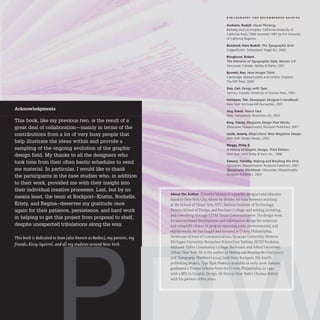 Acknowledgments
This book, like my previous two, is the result of a
great deal of collaboration-mainly in terms of the
contributions from a lot of very busy people that
help illustrate the ideas within and provide a
sampling of the ongoing evolution of the graphic
design field. My thanks to all the designers who
took time from their often hectic schedules to send
me material. In particular, I would like to thank
the participants in the case studies who, in addition
to their work, provided me with their insight into
their individual creative processes. Last, but by no
means least, the team at Rockport-Kristin, Rochelle,
Kristy, and Regina-deserves my gratitude once
again for their patience, persistence, and hard work
in helping to get this project from proposal to shelf,
despite unexpected tribulations along the way.
This book is dedicated to Sean (also known as Beebee), my parents, my
friends, Kissy-Squirrel, and all my students around New York.
BIBLIOGR A PH Y A ND R ECOMMEND ED RE A DIN G
Arnheim, Rudolf. Visual Thinking.
Berkeley and Los Angeles, California: University of
California Press, 1969 (renewed 1997 by the University
of California Regents).
Bosshard, Hans Rudolf. The Typographic Grid.
SulgenlZurich, Switzerland: Niggli AG, 2000.
Bringhurst, Robert.
The Elements of Typographic Style, Version 2.4.
Vancouver, Canada: Hartley & Marks, 2001.
Burnett, Ron. How Images Think.
Cambridge, Massachusetts and London, England:
The MIT Press, 2004.
Dair, Carl. Design with T
ype.
Toronto, Canada: University of Toronto Press, 1992.
Harrower, Tim. Newspaper Designer's Handbook.
New York: McGraw-Hili Humanities, 2001 .
Jury, David. About Face.
Mies, Switzerland: RotoVision SA, 2002.
King, Stacey. Magazine Design That Works.
Gloucester, Massachusetts: Rockport Publishers, 2001.
Leslie, Jeremy. MagCulture: New Magazine Design.
New York: Harper Design, 2003.
Meggs, Philip B.
A History of Graphic Design, Third Edition.
New York: John Wiley & Sons, Inc., 1998.
Samara, Timothy. Making and Breaking the Grid.
Gloucester, Massachusetts: Rockport Publishers, 2001.
Typography Workbook. Gloucester, Massachusetts:
Rockport Publishers, 2003.
About the Author Timothy Samara is a graphic designer and educator
based in New York City, where he divides his time between teaching
at the School of Visual Arts, NYU, Fashion Institute ofTechnology,
Parsons School of Design, and Purchase College; and writing, lecturing,
and consulting through STIM Visual Communication. His design work
focuses on brand development and information design for corporate
and nonprofit clients,in projects spanning print, environmental, and
digital media. He has taught and lectured at U·Arts, Philadelphia;
Newhouse School of Communications, Syracuse University; Western
Michigan University; Rensselaer Polytechnic Intitute; SUNY Fredonia;
Mohawk Valley Community College, Rochester; and Alfred University,
Alfred, New York. He is the author of Making and Breaking the Grid(200I)
and Typography Workbook (2004), both from Rockport. His fourth
publishing project, Type Style Finder, is available in early 2006. Samara
graduated a Trustee Scholar from the U·Arts, Philadelphia, in 1990
with a BFA in Graphic Design. He lives in New York's Chelsea district
with his partner of five years.
 