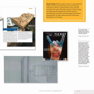 ,tw""-- __ ~ ........
s.,..1! :.I
.......... _ II r-...l .. :o;m
II.. -ot • dor '-10 ~ ...... n. .......
,....,..........._.......,......I~... ...11
"'-'r_·I.....t _ ........ ,_ .... ... I~I_
til..... "~M ' ...... ' ... 11. .•~.
,...al.-.-... •• ,..., tuln.........,... ..
-',_~I~.l........J".._~
c........c ............... ..,.~ ...~ .... ,....
"- .. Wt. ........ '" _ _ ...... ....uma
.1.w ....~'*'........- ..._4__ftII~~..
........... ,.....,,.. .. tW ......_-....
v...... ,-.-" _ ._--. .... _"-...... ~_ ...........
'-....f,... ~"'............._,....."f_
..,.,J_nw."""-*. ..... Ilt... b/
5
_ _ AM
•
4
Choose Wisely. While the subject matter ofa representational
image carries the most information, in terms ofmeaning,
its treatment will have a profound effect on the emotional
associations the viewer makes upon seeing it. Always consider
not simply what the image shows, but how it shows it-
naturalistically? colorized? unusually cropped? hand drawn?
photographed? The right medium and level ofabstraction
will add power to the image.
4
Two representational
images create an abstract
illustration when they are
composited together.
Jeff Neumann Denver, USA
5
Decisions about framing
and cropping a photo·
graphic image-as well as
what is included (or not)-
will also affect its message.
In this page spread from
a furnishings catalog, the
cropping enhances the
diagonal, forward motion
of the angles created by
perspective. Along with
monochromatic lighting
and the shadowy presence
of people, th is composi·
tion creates a monolithic,
progressive, almost "theo-
retical" message to appeal
to an audience of architects
and interior designers.
Designwork SrL Udine, Italy
Publication Design Workbook Designing to Read 24 25
 