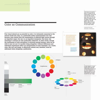 THINKING
Color as Communication
Few visual stimuli are as powerful as color; it is intimately connected to the
natural world and, thus, is a profoundly useful communication tool. But
because color results from the transmission of reflected light waves through
an imperfect organ-the eye-to an imperfect interpreter-the brain-the
meanings it conveys are also profoundly subjective. In other words, though
the mechanism of color perception is universal among humans, what we do
with it once we see it is another thing altogether. Cultural differences and
individual experiences affect our interpretation of color messages. As a result,
color, like text and image, is effectively content and, therefore, must be
addressed when designing a publication.
2
Value
Lightest
Value
Darkest
or neutral Saturation or
brilliance
".
Complementary
Analogous
Hue
Wavelength
• ...
-
Value
Presence or absence
of light
Chroma
Saturation or
brilliance
Vivid colors are used for
type as a symbol for the
colored glazes used by the
artists for their ceramic
work. Note how the color
affects the apparent spa-
tial depth of the type-the
golden type, though
lighter, appears to come
forward in space, while
the cyan type recedes.
FaydherbeIDeVri nger
Amsterdam, Netherlands
2
A color wheel is a visual
model used to describe
relationships between col-
ors. Hue is depicted as a
spectrum around an axis
with greatest saturation
toward the outer edges.
 