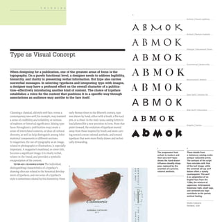 THINKING
Type as Visual Concept
When designing for a publication, one of the greatest areas of focus is the
typography. On a purely functional level, a designer needs to address legibility,
hierarchy, and clarity in presenting verbal information. But type also carries
nonverbal messages. In selecting typefaces and integrating type with images,
a designer may have a profound effect on the overall character of a publica-
tion-effectively introducing another kind of content. The choice of typeface
establishes a voice for the content that positions it in a specific way through
associations an audience may ascribe to the face itself.
Choosing a classical, old-style serif face, versus a
contemporary sans serif, for example, may transmit
a sense of credibility and reliability, or notions
of tradition or historical significance.Mixing type-
faces throughout a publication may create a
sense of interrelated contexts, or ideas of cultural
diversity, as well as help distinguish among infor-
mational components or different sections.
In magazines, the use of typography as an image,
related to photographs or illustrations, is especially
important. A magazine's masthead, or cover title,
becomes a significant image: it is clearly verbal,
relates to the brand, and provides a symbolic
encapsulation of the content.
TYPEFACE CLASSIFICATION The individual,
distinguishing characteristics of a typeface's
drawing often are related to the historical develop-
ment of typefaces, and our sense of a typeface's
style is sometimes colored by this historicity. From
early Roman times to the fifteenth century, type
was drawn by hand, either with a brush, a flat reed
pen, or a chisel. In the mid-I 500s, casting letters in
lead allowed for a new precision in form. From that
point forward, the evolution of typefaces moved
away from those inspired by brush and stone carv-
ing toward a more rational aesthetic, and toward
typefaces that were more finely drawn and techni-
cally demanding.
2
OENERAL CATALOO
,.. I
-Archaiej Greek. Lapidary
ABMO K
Arcbaicj Roman capitals
ABMOK Oldstyle.l Garamand IhreiL
ABMOK
Transitional ~BaskerlliUe
ABMOK
ABMOK
ABMOI(
ABMOK
c 0
.. .
• c
1
,. ,
....
.. .
~
..
..
· ~ ~
:I~ ~
, .
· ~
• 'i •
· ~...
•
• •
·"
The progression from
archaic to modern and
then sans-serif faces
shows the hand-drawn
influence steadily disap-
pear, replaced by the
assertion of a precise,
rational aesthetic.
Neodassicall B.odoni
Sans Serif ~Uoiv.e[5 5.5
Slab Serif IClarendon
2
These details from
a stationery catalog evoke
antique naturalist prints.
The (ontrast of the script
face coincides with that
of the leaf image, while
the centered all-cap serif
below offers a stately
counterpoint. This serif
is an adaptation of an
English face from the
1700s; the mixture of
uppercase, letterspaced,
lowercase italic, small caps,
and centered-axis logic
contribute to the period,
archival feeling.
Studio Calavaria
Portland, USA
 