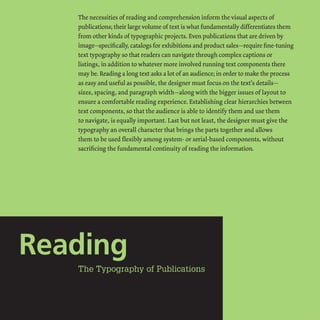 The necessities ofreading and comprehension inform the visual aspects of
publications; their large volume oftext is what fundamentally differentiates them
from other kinds oftypographic projects. Even publications that are driven by
image-specifically, catalogs for exhibitions and product sales-require fine-tuning
text typography so that readers can navigate through complex captions or
listings, in addition to whatever more involved running text components there
may be. Reading a long text asks a lot ofan audience; in order to make the process
as easy and useful as possible, the designer must focus on the text's details-
sizes, spacing, and paragraph width-along with the bigger issues oflayout to
ensure a comfortable reading experience. Establishing clear hierarchies between
text components, so that the audience is able to identify them and use them
to navigate, is equally important. Last but not least, the designer must give the
typography an overall character that brings the parts together and allows
them to be used flexibly among system- or serial-based components, without
sacrificing the fundamental continuity ofreading the information.
 
